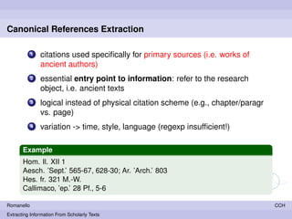 Canonical References Extraction

            1   citations used speciﬁcally for primary sources (i.e. works of
                ancient authors)
            2   essential entry point to information: refer to the research
                object, i.e. ancient texts
            3   logical instead of physical citation scheme (e.g., chapter/paragr
                vs. page)
            4   variation -> time, style, language (regexp insufﬁcient!)

       Example
       Hom. Il. XII 1
       Aesch. ’Sept.’ 565-67, 628-30; Ar. ’Arch.’ 803
       Hes. fr. 321 M.-W.
       Callimaco, ’ep.’ 28 Pf., 5-6

Romanello                                                                           CCH
Extracting Information From Scholarly Texts
 