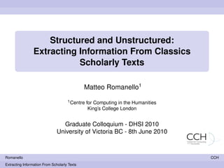 Structured and Unstructured:
                 Extracting Information From Classics
                            Scholarly Texts

                                              Matteo Romanello1
                                     1 Centre   for Computing in the Humanities
                                                 King’s College London


                                 Graduate Colloquium - DHSI 2010
                               University of Victoria BC - 8th June 2010



Romanello                                                                         CCH
Extracting Information From Scholarly Texts
 