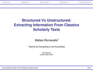 Introduction               Motivations                 Methodology         WorkPhases   ExpectedResults




                     Structured Vs Unstructured:
                 Extracting Information From Classics
                            Scholarly Texts

                                               Matteo Romanello1
                                     1 Centre    for Computing in the Humanities

                                                         PhD Seminar
                                                       London 28/01/2010




Extracting Information From Classics Scholarly Texts                                              CCH
 