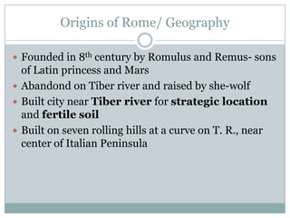 Origins of Rome/ Geography Founded in 8th century by Romulus and Remus- sons of Latin princess and Mars Abandond on Tiber river and raised by she-wolf Built city near Tiber river for strategic location and fertile soil Built on seven rolling hills at a curve on T. R., near center of Italian Peninsula 