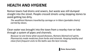 HEALTH AND HYGIENE
Roman towns had drains and sewers, but waste was still dumped
straight into the street. People crossed streets using stepping stones to
avoid getting too dirty.
The wealthiest Romans travelled by carriage or in litters (portable chairs)
carried by slaves.
Clean water was brought into the town from a nearby river or lake
through a system of pipes and channels.
Because no one knew what caused diseases, Romans blamed evil spirits.
Pharmacists made medicines from herbs and minerals. Keeping healthy and
clean from frequent visits to the baths was the best remedy.
Photo: Roman baths
 
