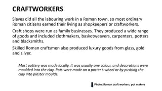 CRAFTWORKERS
Slaves did all the labouring work in a Roman town, so most ordinary
Roman citizens earned their living as shopkeepers or craftworkers.
Craft shops were run as family businesses. They produced a wide range
of goods and included clothmakers, basketweavers, carpenters, potters
and blacksmiths.
Skilled Roman craftsmen also produced luxury goods from glass, gold
and silver.
Most pottery was made locally. It was usually one colour, and decorations were
moulded into the clay. Pots were made on a potter’s wheel or by pushing the
clay into plaster moulds.
Photo: Roman craft workers, pot makers
 