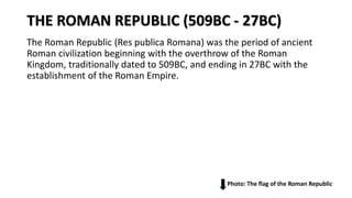 THE ROMAN REPUBLIC (509BC - 27BC)
The Roman Republic (Res publica Romana) was the period of ancient
Roman civilization beginning with the overthrow of the Roman
Kingdom, traditionally dated to 509BC, and ending in 27BC with the
establishment of the Roman Empire.
Photo: The flag of the Roman Republic
 