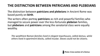 THE DISTINCTION BETWEEN PATRICIANS AND PLEBEIANS
The distinction between patricians and plebeians in Ancient Rome was
based purely on birth.
The writers often portray patricians as rich and powerful families who
managed to secure power over the less-fortunate plebeian families,
but plebeians and patricians among the senatorial class were equally
wealthy.
The wealthiest Roman families lived in elegant townhouses, called domus, while
others lived in apartment blocks, called insulae. Slaves could not be citizens.
Photo: Cross-section of a Domus
 