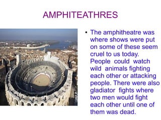 AMPHITEATHRES
       ●   The amphitheatre was
           where shows were put
           on some of these seem
           cruel to us today.
           People could watch
           wild animals fighting
           each other or attacking
           people. There were also
           gladiator fights where
           two men would fight
           each other until one of
           them was dead.
 