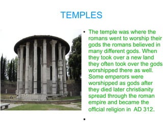 TEMPLES
   ●   The temple was where the
       romans went to worship their
       gods the romans believed in
       many different gods. When
       they took over a new land
       they often took over the gods
       worshipped there as well.
       Some emperors were
       worshipped as gods after
       they died later christianity
       spread through the roman
       empire and became the
       official religion in AD 312.
   ●
 