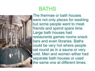 BATHS
The thermae or bath houses
were not only places for washing
but some people went to meet
friends and spend spare time.
Large bath houses had
restaurants games rooms snack
bars and even libraries. Baths
could be very hot where people
sat round as in a sauna or very
cold. Men and women either had
separate bath houses or used
the same one at different times.
 