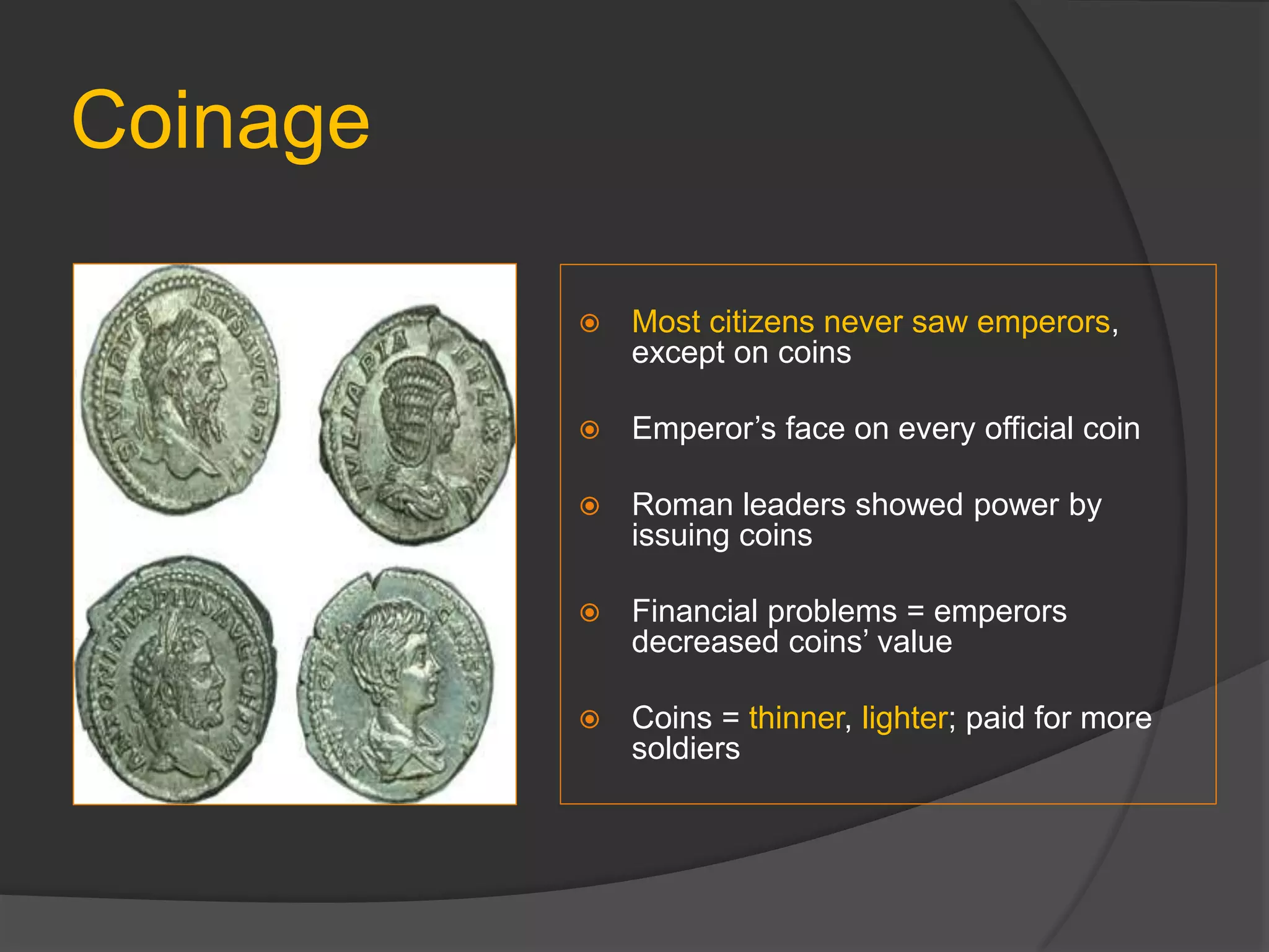 Coinage
 Most citizens never saw emperors,
except on coins
 Emperor’s face on every official coin
 Roman leaders showed power by
issuing coins
 Financial problems = emperors
decreased coins’ value
 Coins = thinner, lighter; paid for more
soldiers
 