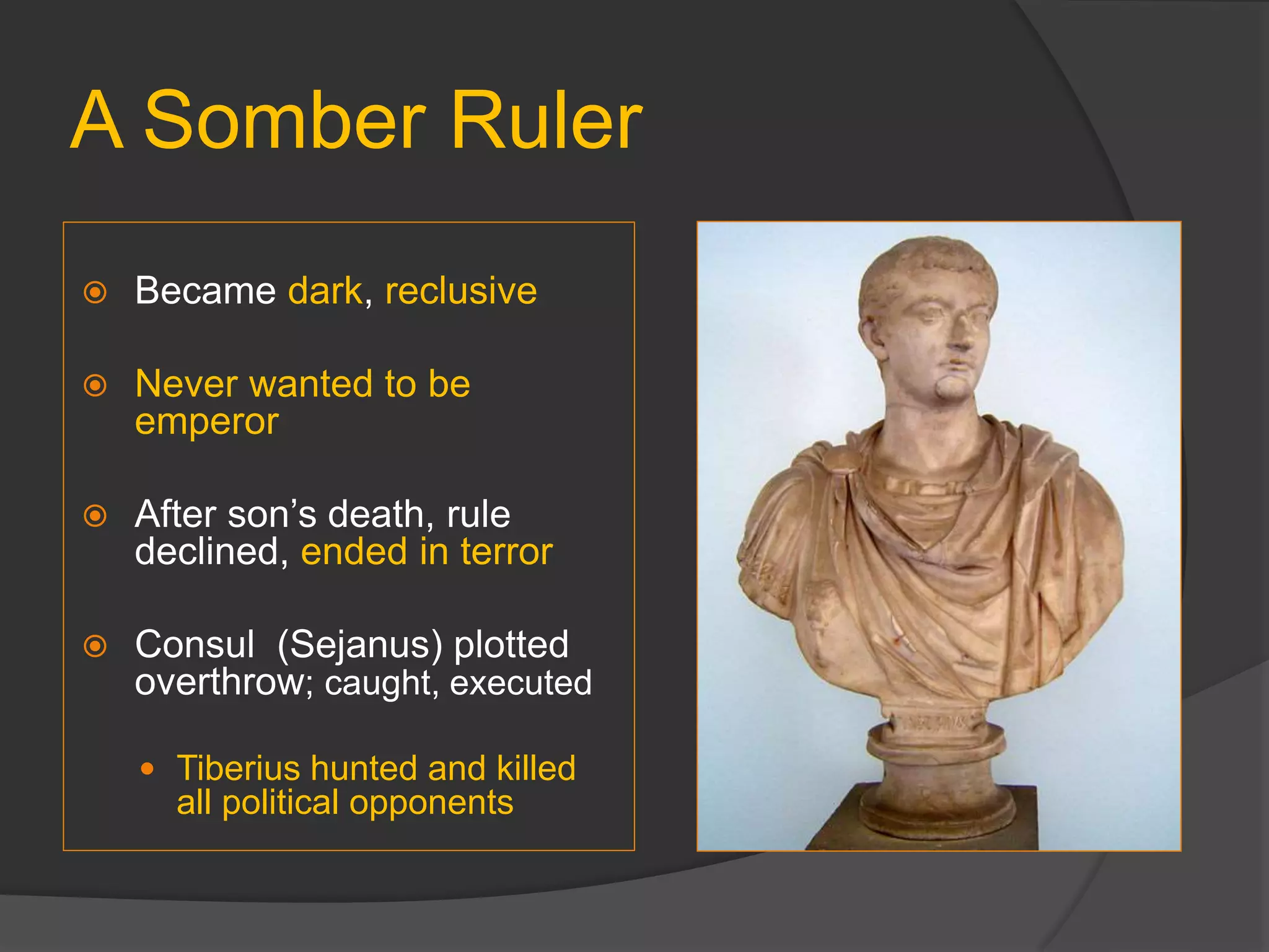 A Somber Ruler
 Became dark, reclusive
 Never wanted to be
emperor
 After son’s death, rule
declined, ended in terror
 Consul (Sejanus) plotted
overthrow; caught, executed
 Tiberius hunted and killed
all political opponents
 