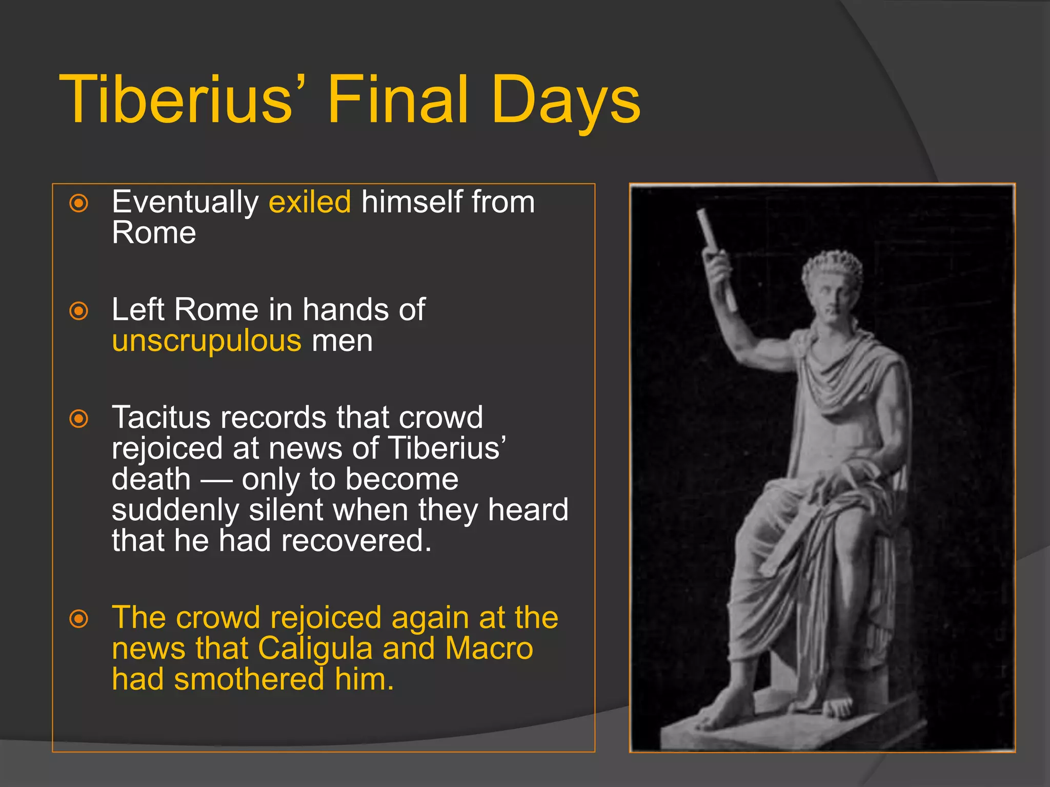 Tiberius’ Final Days
 Eventually exiled himself from
Rome
 Left Rome in hands of
unscrupulous men
 Tacitus records that crowd
rejoiced at news of Tiberius’
death — only to become
suddenly silent when they heard
that he had recovered.
 The crowd rejoiced again at the
news that Caligula and Macro
had smothered him.
 