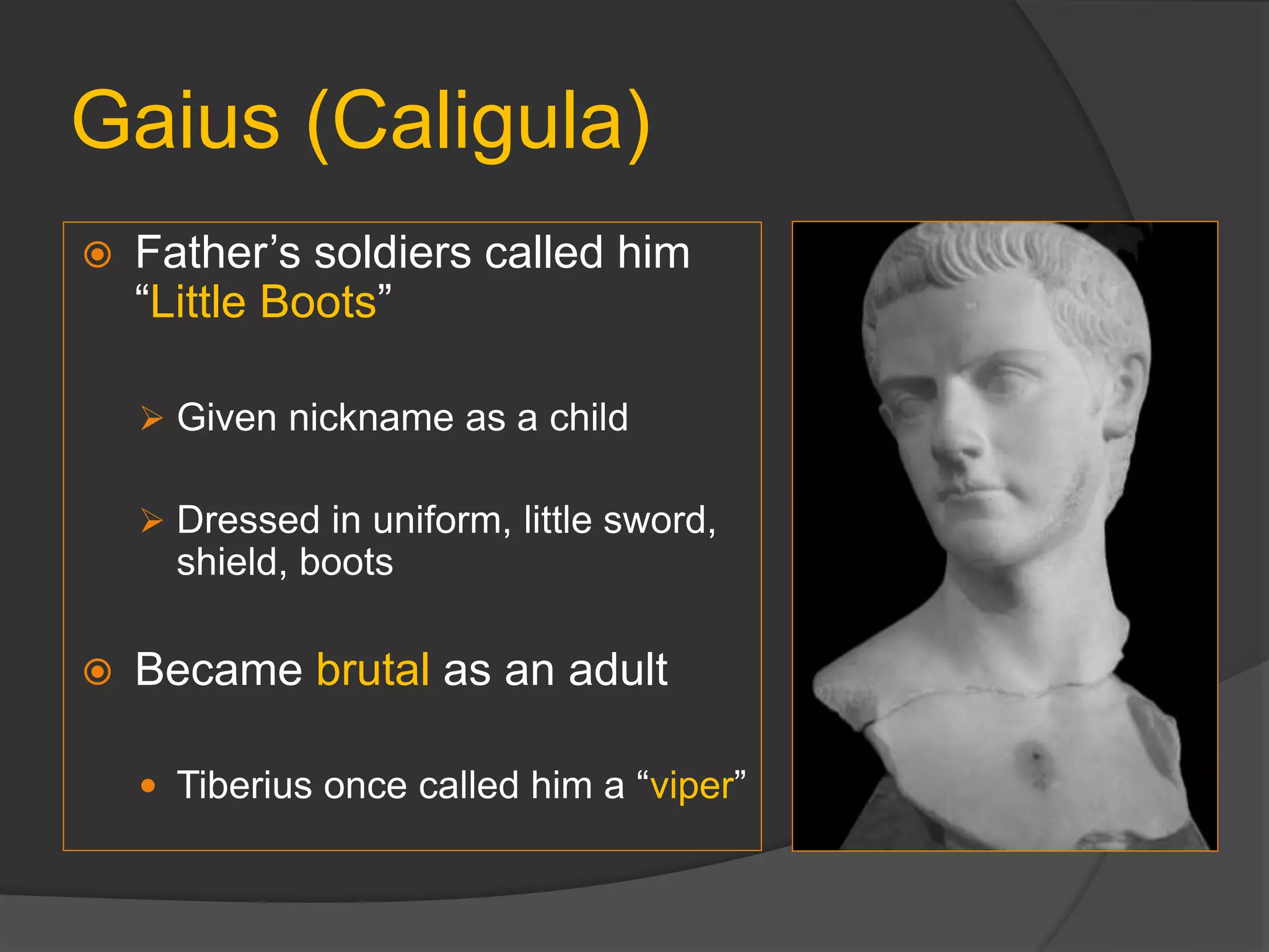 Gaius (Caligula)
 Father’s soldiers called him
“Little Boots”
 Given nickname as a child
 Dressed in uniform, little sword,
shield, boots
 Became brutal as an adult
 Tiberius once called him a “viper”
 