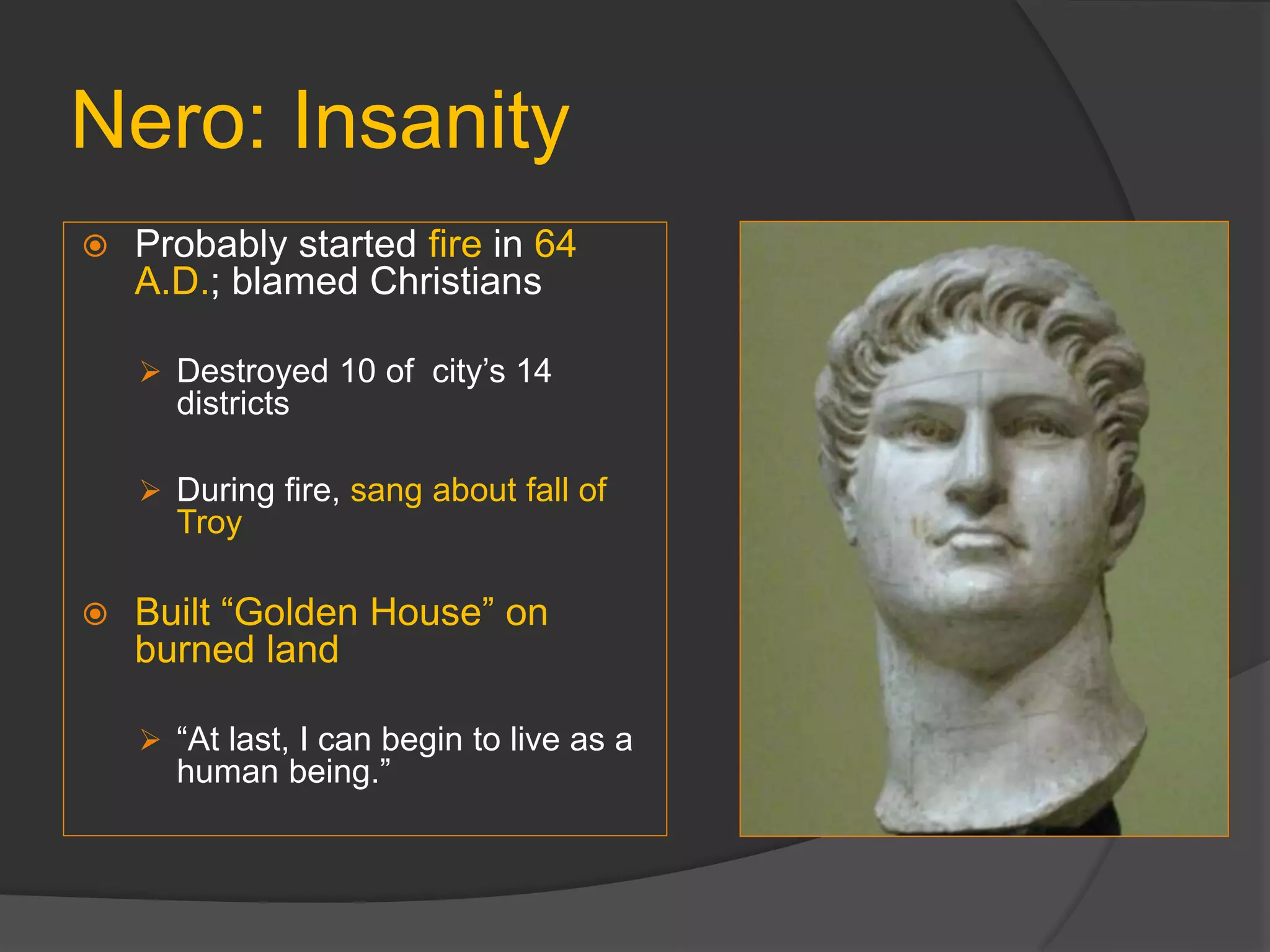 Nero: Insanity
 Probably started fire in 64
A.D.; blamed Christians
 Destroyed 10 of city’s 14
districts
 During fire, sang about fall of
Troy
 Built “Golden House” on
burned land
 “At last, I can begin to live as a
human being.”
 