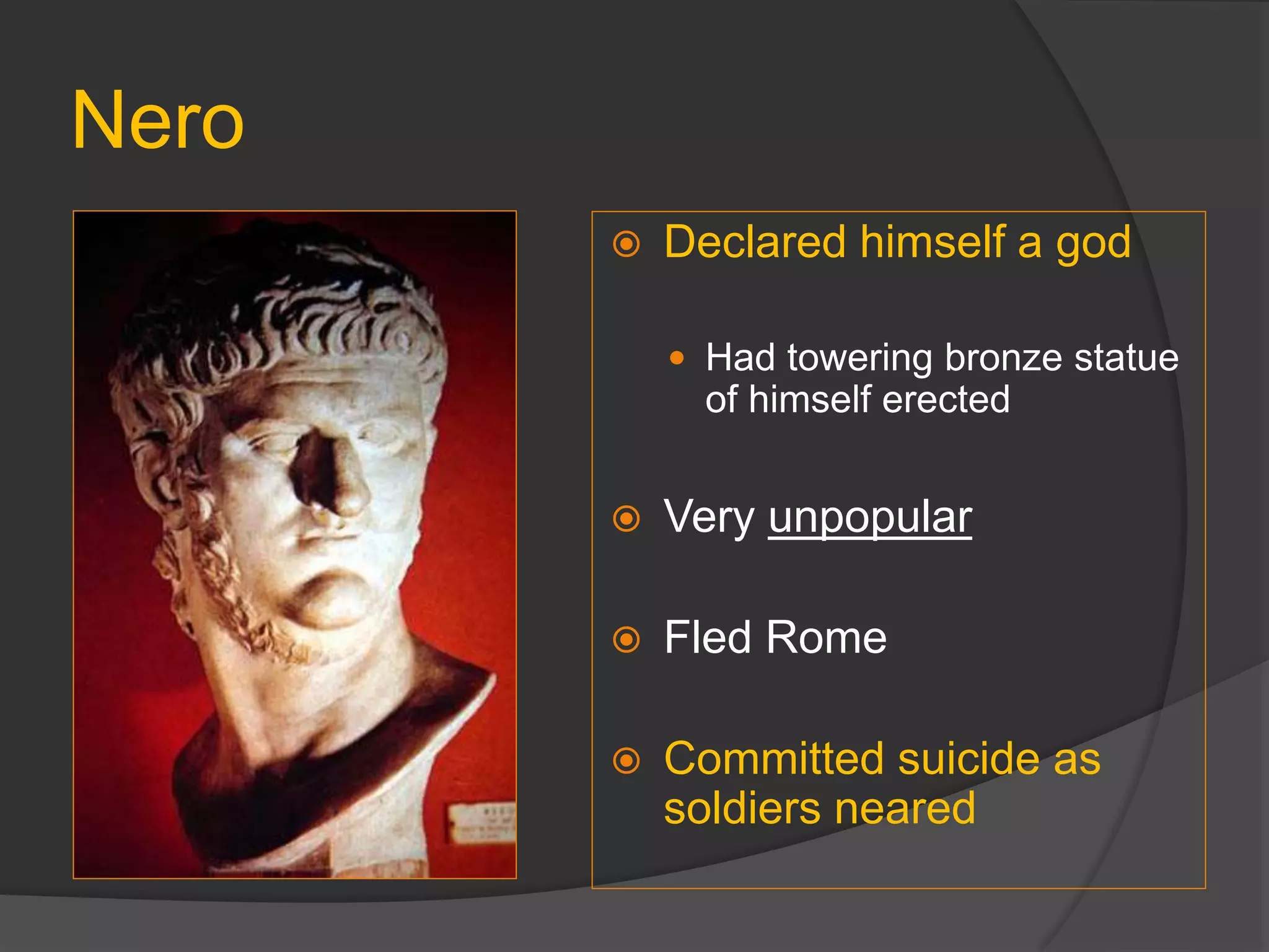Nero
 Declared himself a god
 Had towering bronze statue
of himself erected
 Very unpopular
 Fled Rome
 Committed suicide as
soldiers neared
 