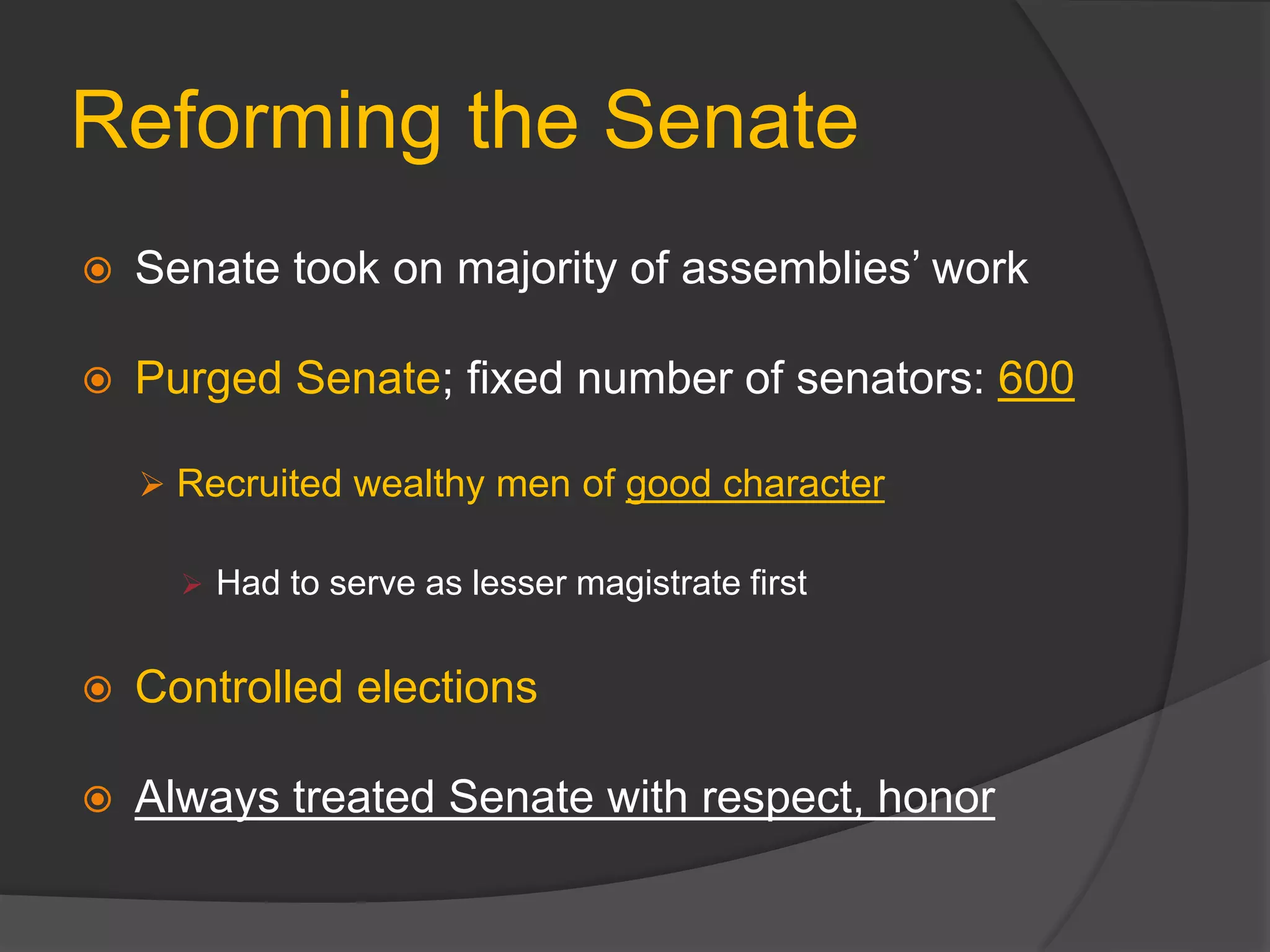 Reforming the Senate
 Senate took on majority of assemblies’ work
 Purged Senate; fixed number of senators: 600
 Recruited wealthy men of good character
 Had to serve as lesser magistrate first
 Controlled elections
 Always treated Senate with respect, honor
 