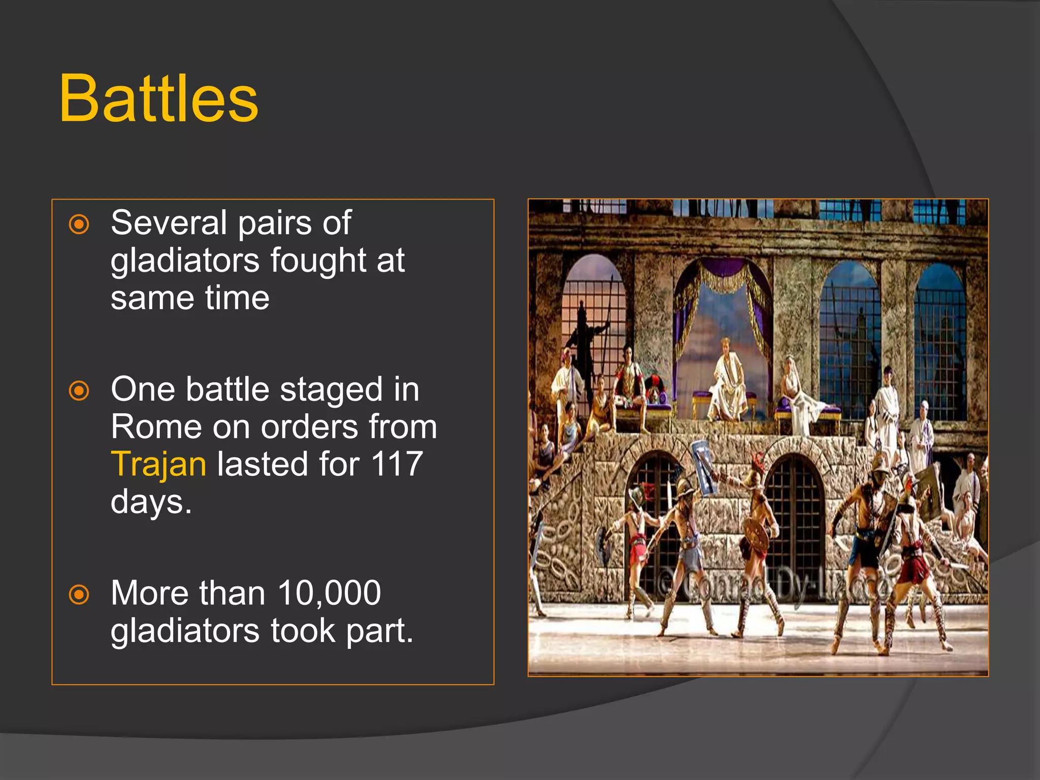 Battles
 Several pairs of
gladiators fought at
same time
 One battle staged in
Rome on orders from
Trajan lasted for 117
days.
 More than 10,000
gladiators took part.
 