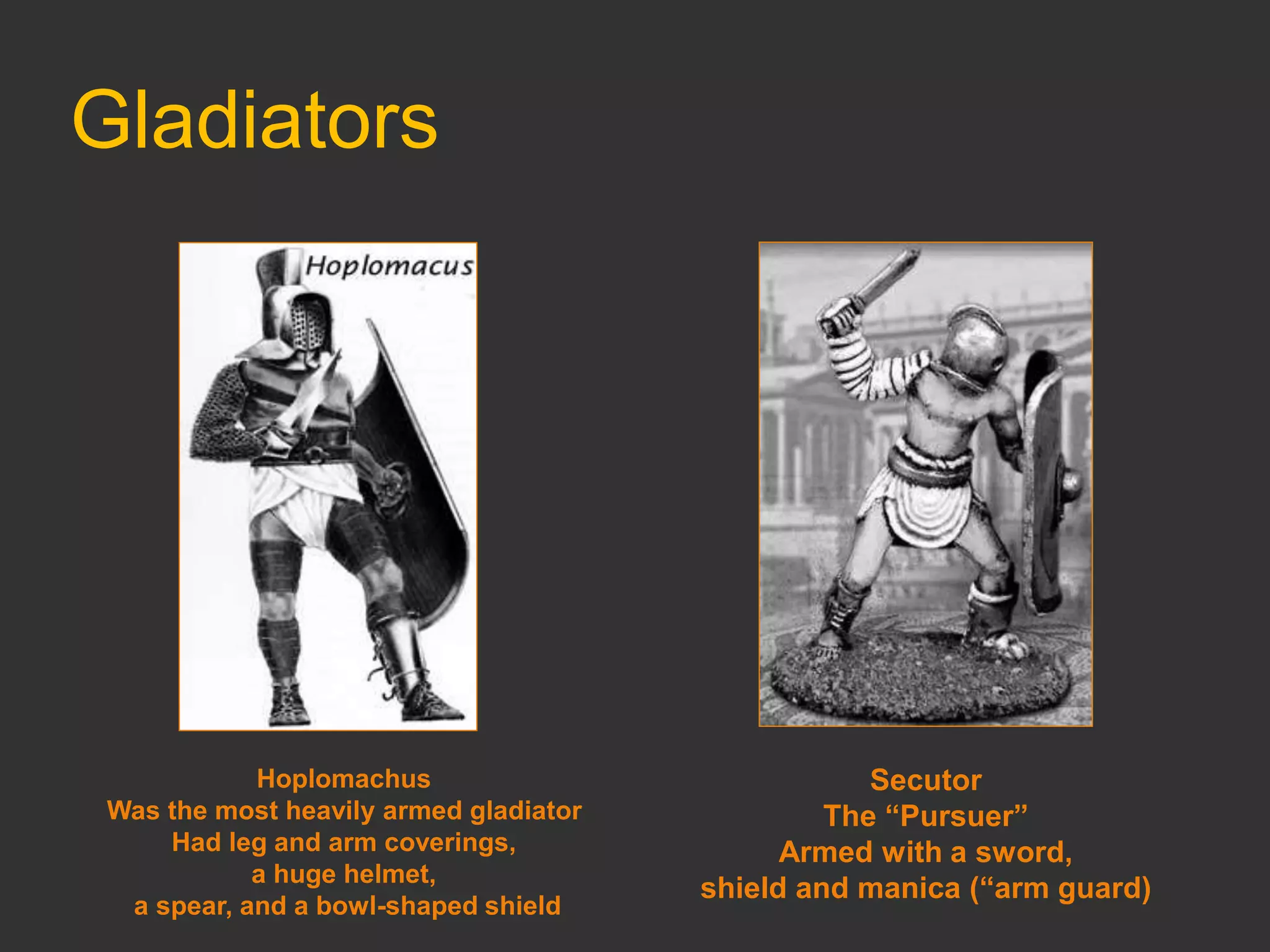 Gladiators
Hoplomachus
Was the most heavily armed gladiator
Had leg and arm coverings,
a huge helmet,
a spear, and a bowl-shaped shield
Secutor
The “Pursuer”
Armed with a sword,
shield and manica (“arm guard)
 