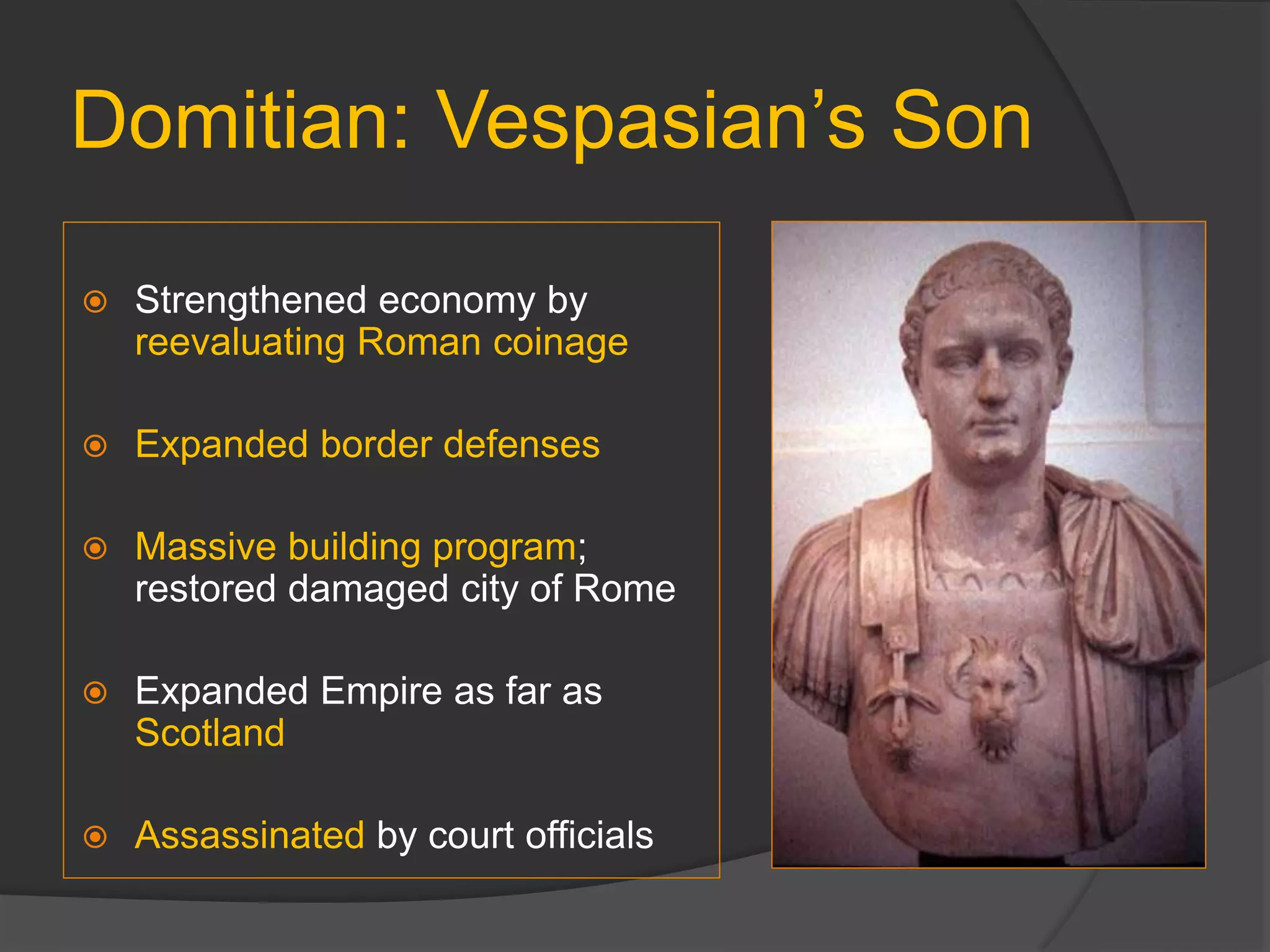 Domitian: Vespasian’s Son
 Strengthened economy by
reevaluating Roman coinage
 Expanded border defenses
 Massive building program;
restored damaged city of Rome
 Expanded Empire as far as
Scotland
 Assassinated by court officials
 