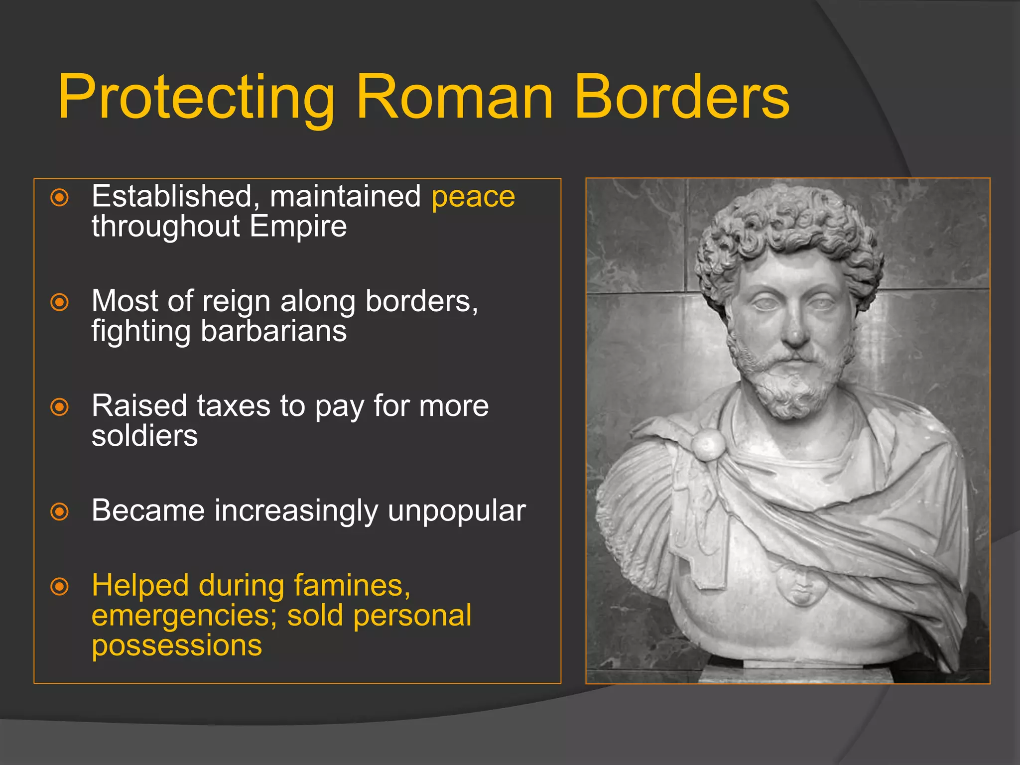 Protecting Roman Borders
 Established, maintained peace
throughout Empire
 Most of reign along borders,
fighting barbarians
 Raised taxes to pay for more
soldiers
 Became increasingly unpopular
 Helped during famines,
emergencies; sold personal
possessions
 