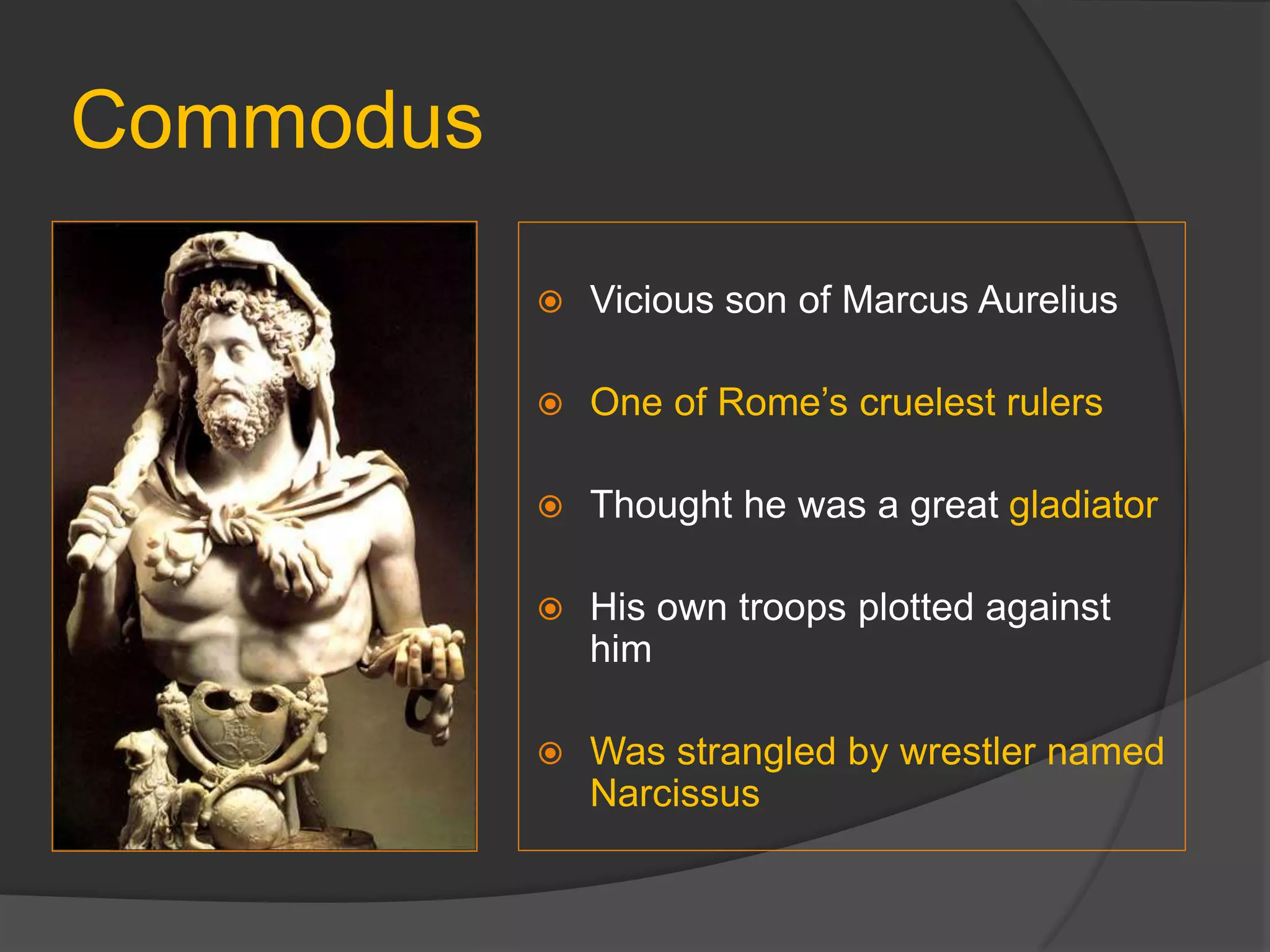 Commodus
 Vicious son of Marcus Aurelius
 One of Rome’s cruelest rulers
 Thought he was a great gladiator
 His own troops plotted against
him
 Was strangled by wrestler named
Narcissus
 
