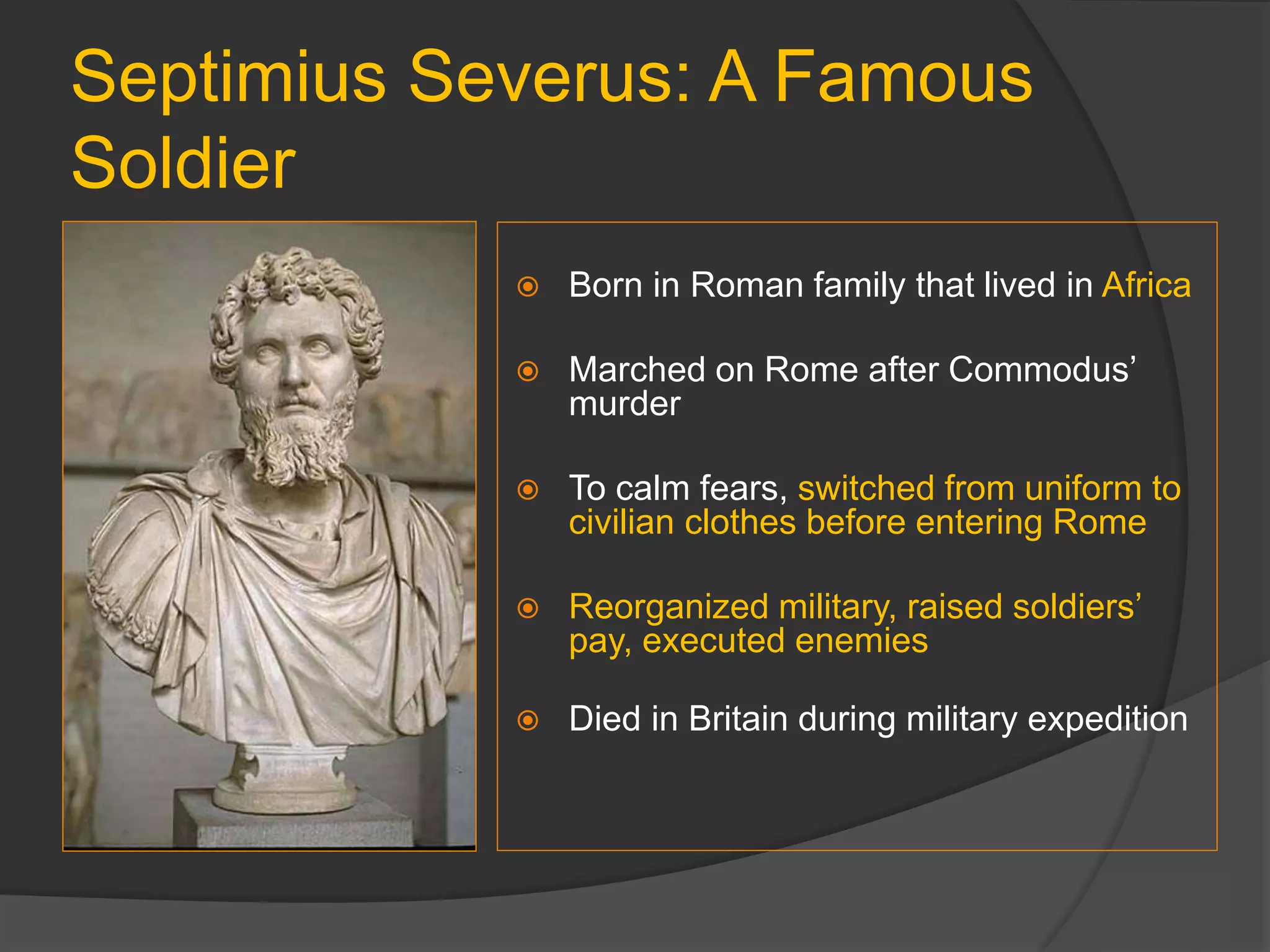 Septimius Severus: A Famous
Soldier
 Born in Roman family that lived in Africa
 Marched on Rome after Commodus’
murder
 To calm fears, switched from uniform to
civilian clothes before entering Rome
 Reorganized military, raised soldiers’
pay, executed enemies
 Died in Britain during military expedition
 