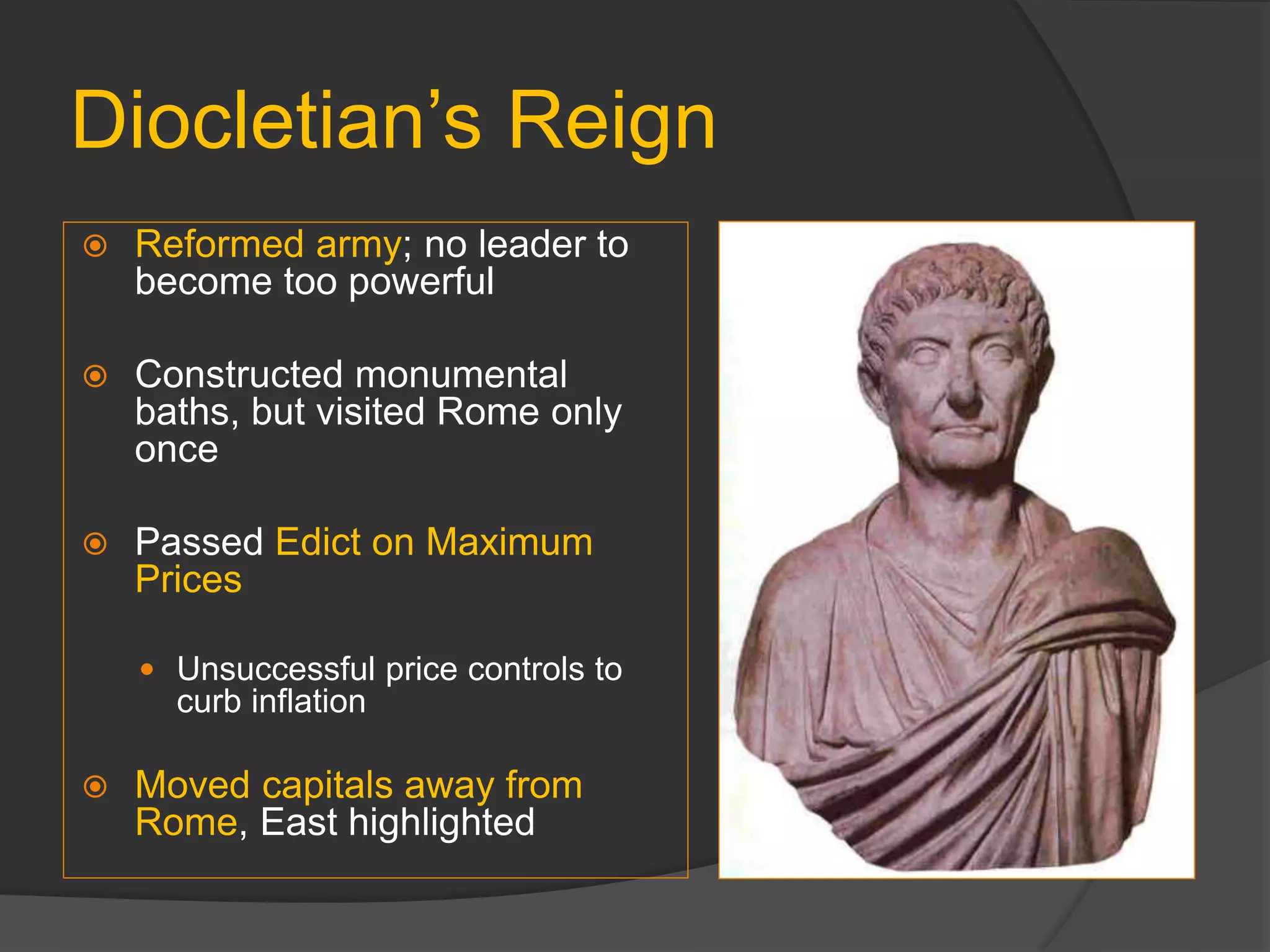 Diocletian’s Reign
 Reformed army; no leader to
become too powerful
 Constructed monumental
baths, but visited Rome only
once
 Passed Edict on Maximum
Prices
 Unsuccessful price controls to
curb inflation
 Moved capitals away from
Rome, East highlighted
 