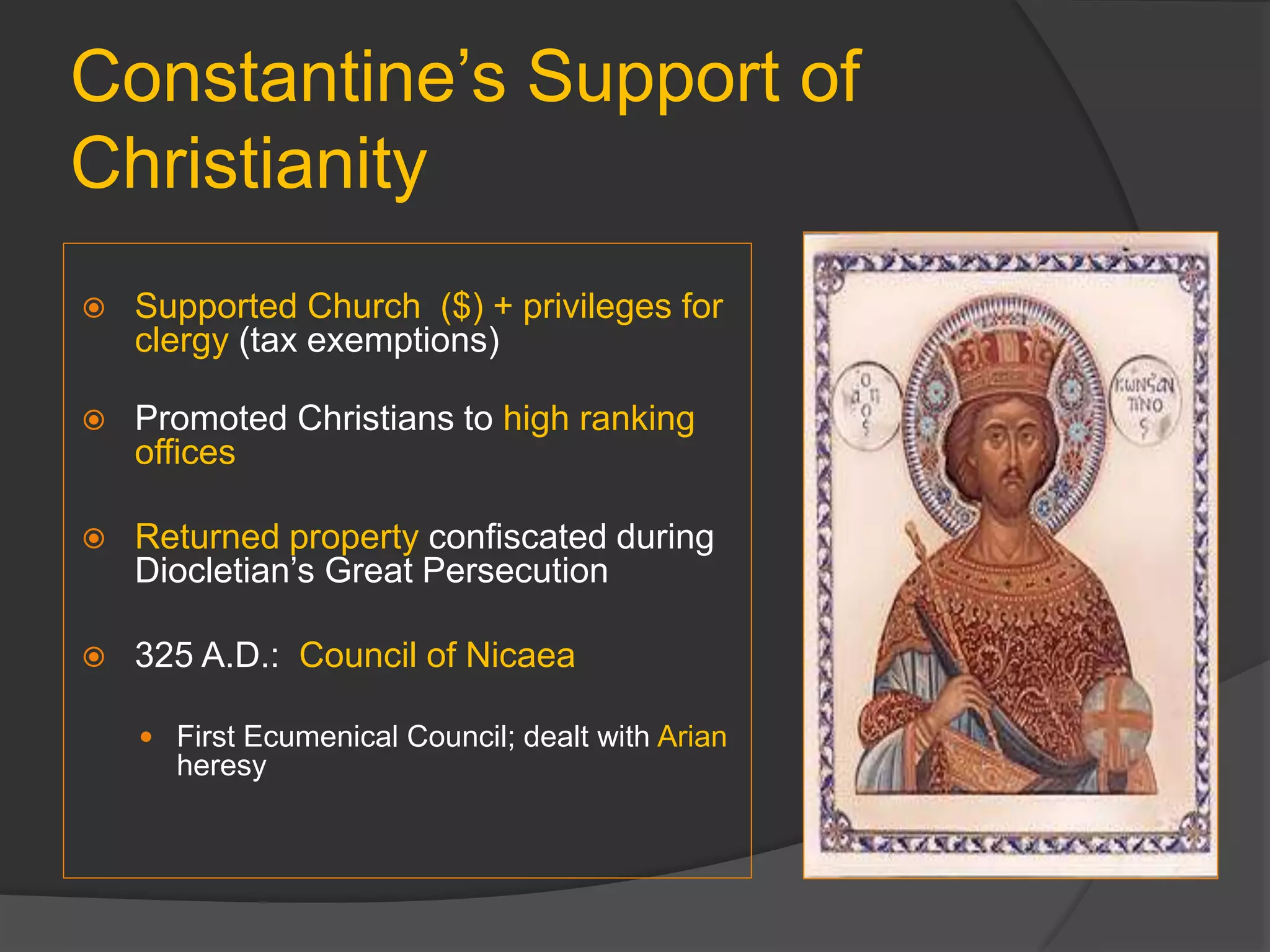 Constantine’s Support of
Christianity
 Supported Church ($) + privileges for
clergy (tax exemptions)
 Promoted Christians to high ranking
offices
 Returned property confiscated during
Diocletian’s Great Persecution
 325 A.D.: Council of Nicaea
 First Ecumenical Council; dealt with Arian
heresy
 