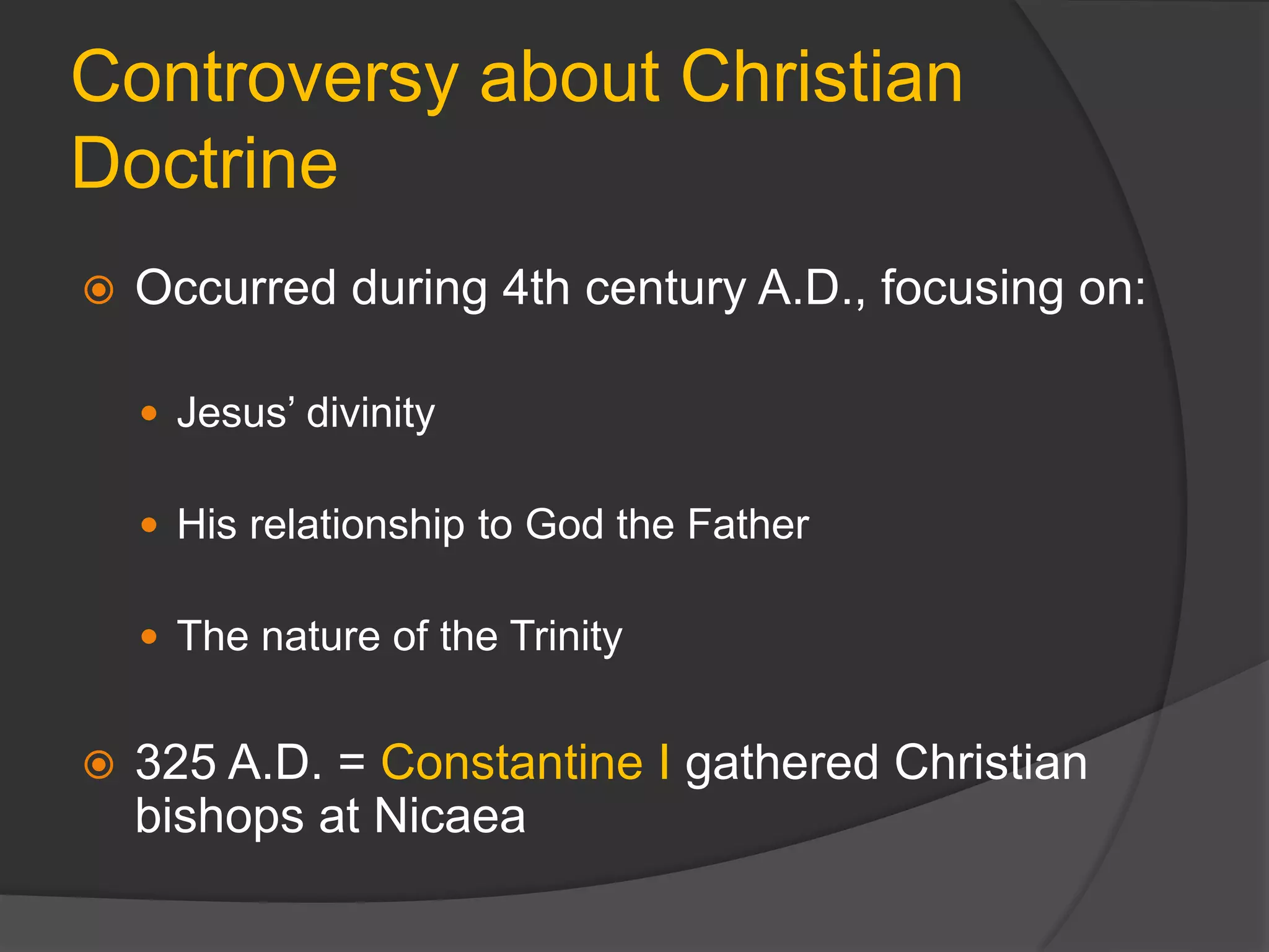 Controversy about Christian
Doctrine
 Occurred during 4th century A.D., focusing on:
 Jesus’ divinity
 His relationship to God the Father
 The nature of the Trinity
 325 A.D. = Constantine I gathered Christian
bishops at Nicaea
 