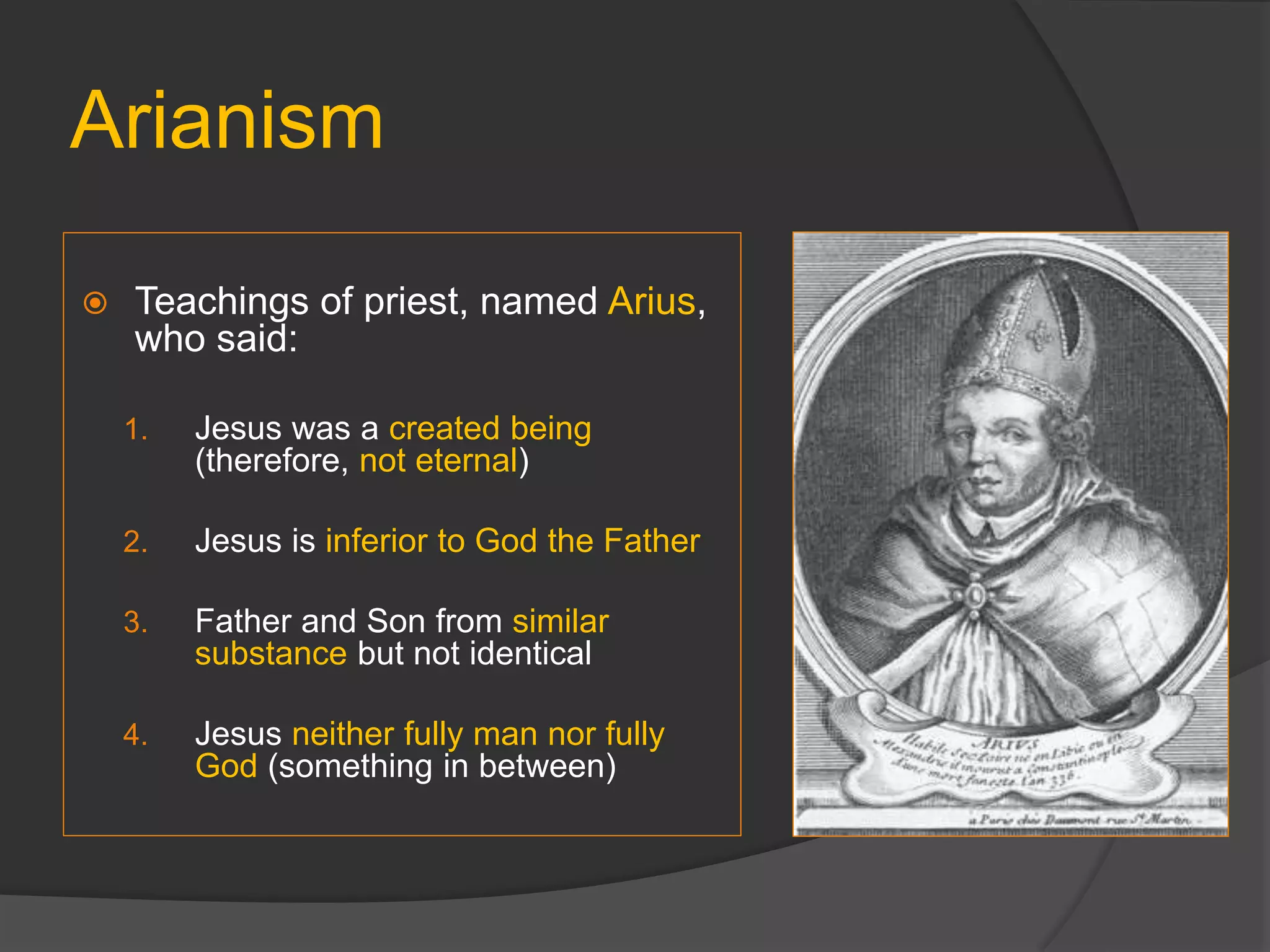 Arianism
 Teachings of priest, named Arius,
who said:
1. Jesus was a created being
(therefore, not eternal)
2. Jesus is inferior to God the Father
3. Father and Son from similar
substance but not identical
4. Jesus neither fully man nor fully
God (something in between)
 