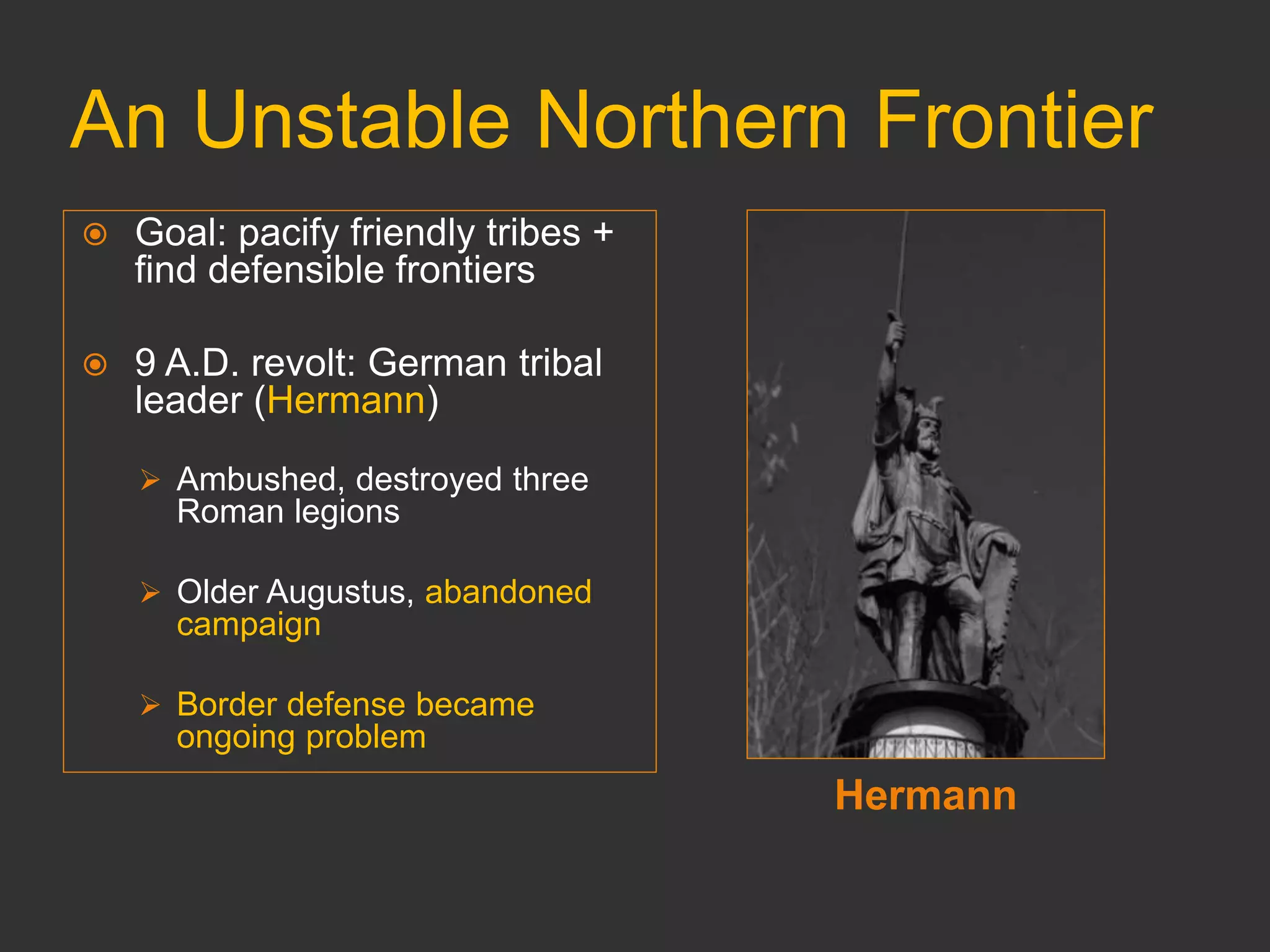 An Unstable Northern Frontier
Hermann
 Goal: pacify friendly tribes +
find defensible frontiers
 9 A.D. revolt: German tribal
leader (Hermann)
 Ambushed, destroyed three
Roman legions
 Older Augustus, abandoned
campaign
 Border defense became
ongoing problem
 