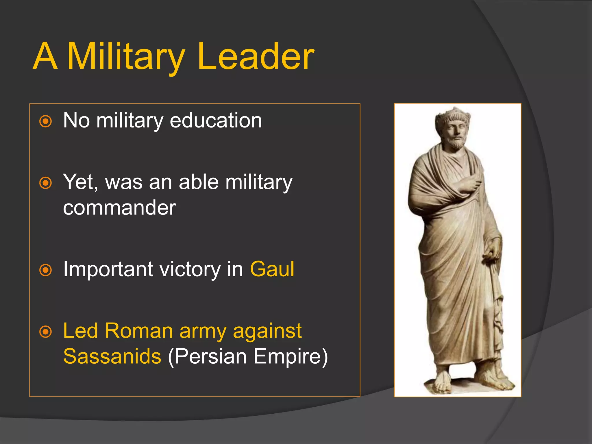A Military Leader
 No military education
 Yet, was an able military
commander
 Important victory in Gaul
 Led Roman army against
Sassanids (Persian Empire)
 