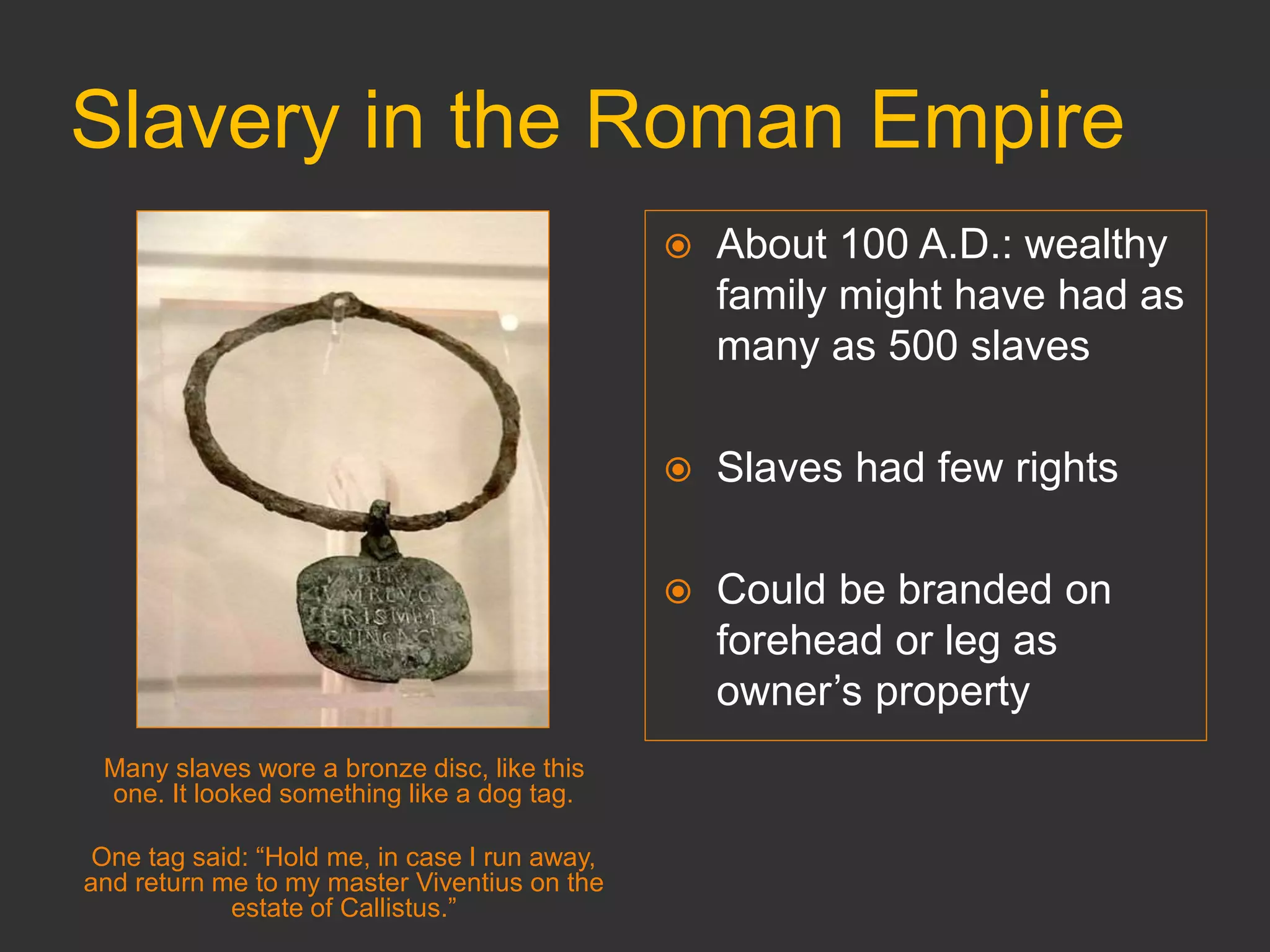 Slavery in the Roman Empire
Many slaves wore a bronze disc, like this
one. It looked something like a dog tag.
One tag said: “Hold me, in case I run away,
and return me to my master Viventius on the
estate of Callistus.”
 About 100 A.D.: wealthy
family might have had as
many as 500 slaves
 Slaves had few rights
 Could be branded on
forehead or leg as
owner’s property
 