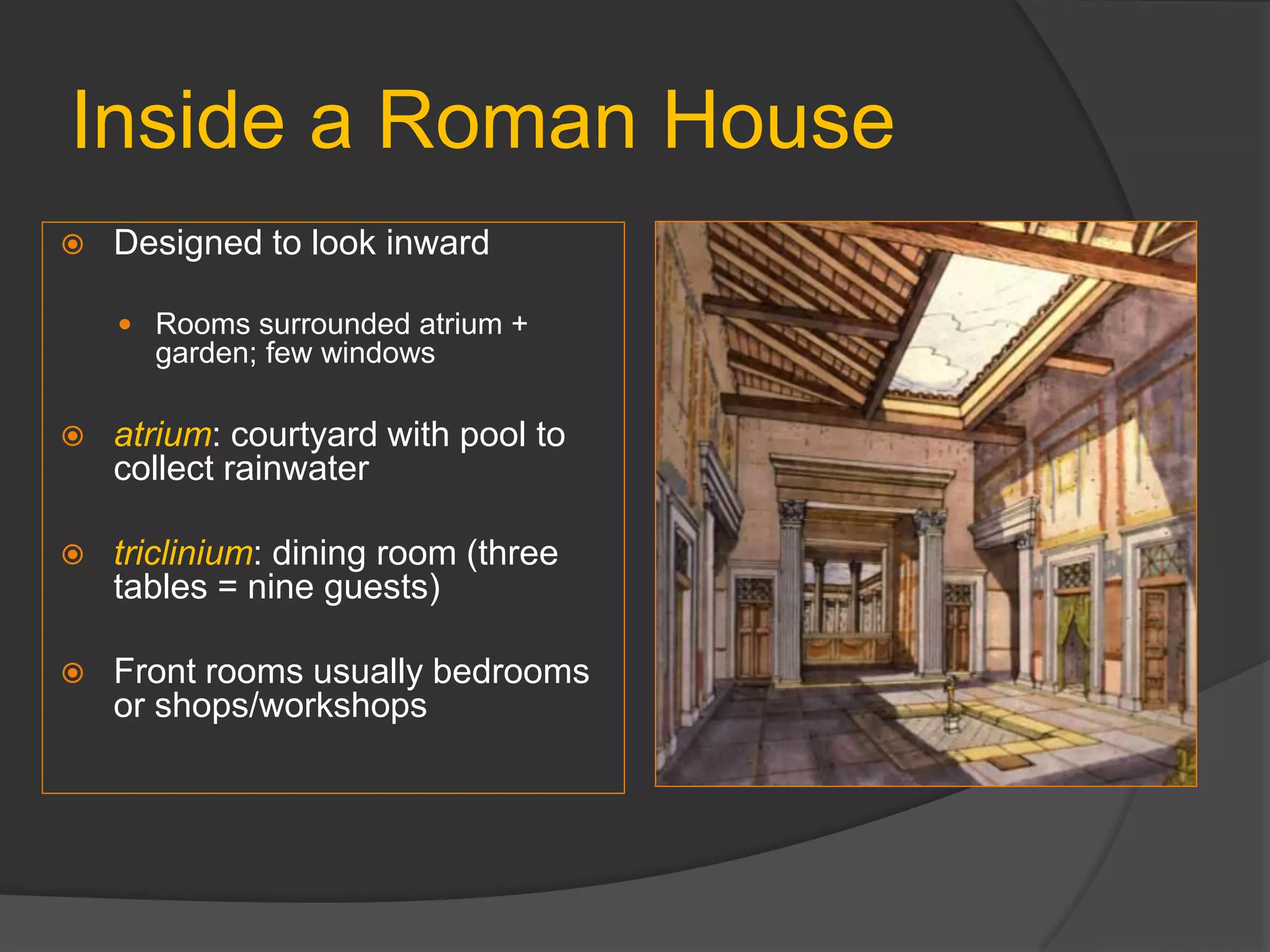 Inside a Roman House
 Designed to look inward
 Rooms surrounded atrium +
garden; few windows
 atrium: courtyard with pool to
collect rainwater
 triclinium: dining room (three
tables = nine guests)
 Front rooms usually bedrooms
or shops/workshops
 