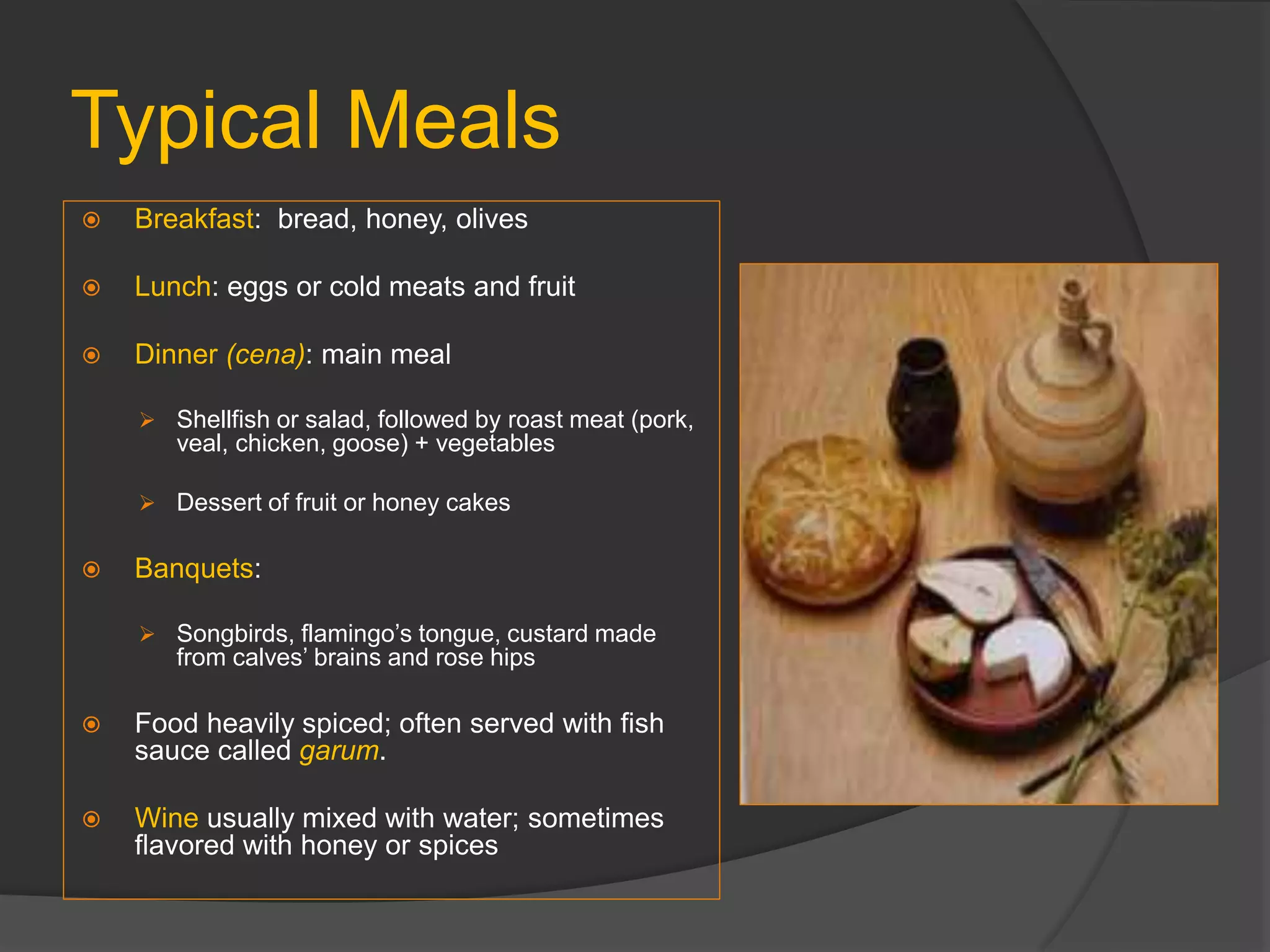 Typical Meals
 Breakfast: bread, honey, olives
 Lunch: eggs or cold meats and fruit
 Dinner (cena): main meal
 Shellfish or salad, followed by roast meat (pork,
veal, chicken, goose) + vegetables
 Dessert of fruit or honey cakes
 Banquets:
 Songbirds, flamingo’s tongue, custard made
from calves’ brains and rose hips
 Food heavily spiced; often served with fish
sauce called garum.
 Wine usually mixed with water; sometimes
flavored with honey or spices
 
