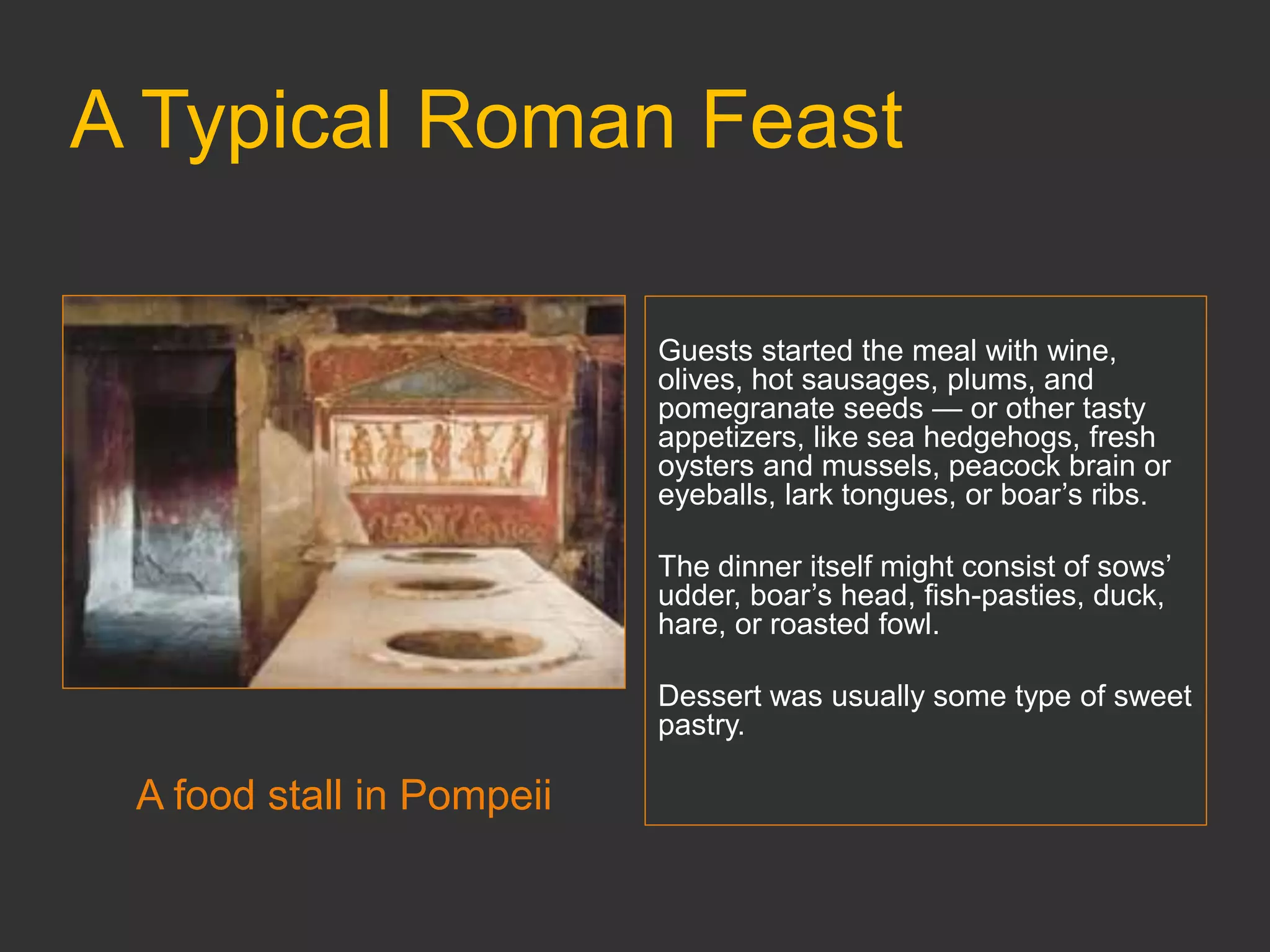 A Typical Roman Feast
A food stall in Pompeii
Guests started the meal with wine,
olives, hot sausages, plums, and
pomegranate seeds — or other tasty
appetizers, like sea hedgehogs, fresh
oysters and mussels, peacock brain or
eyeballs, lark tongues, or boar’s ribs.
The dinner itself might consist of sows’
udder, boar’s head, fish-pasties, duck,
hare, or roasted fowl.
Dessert was usually some type of sweet
pastry.
 