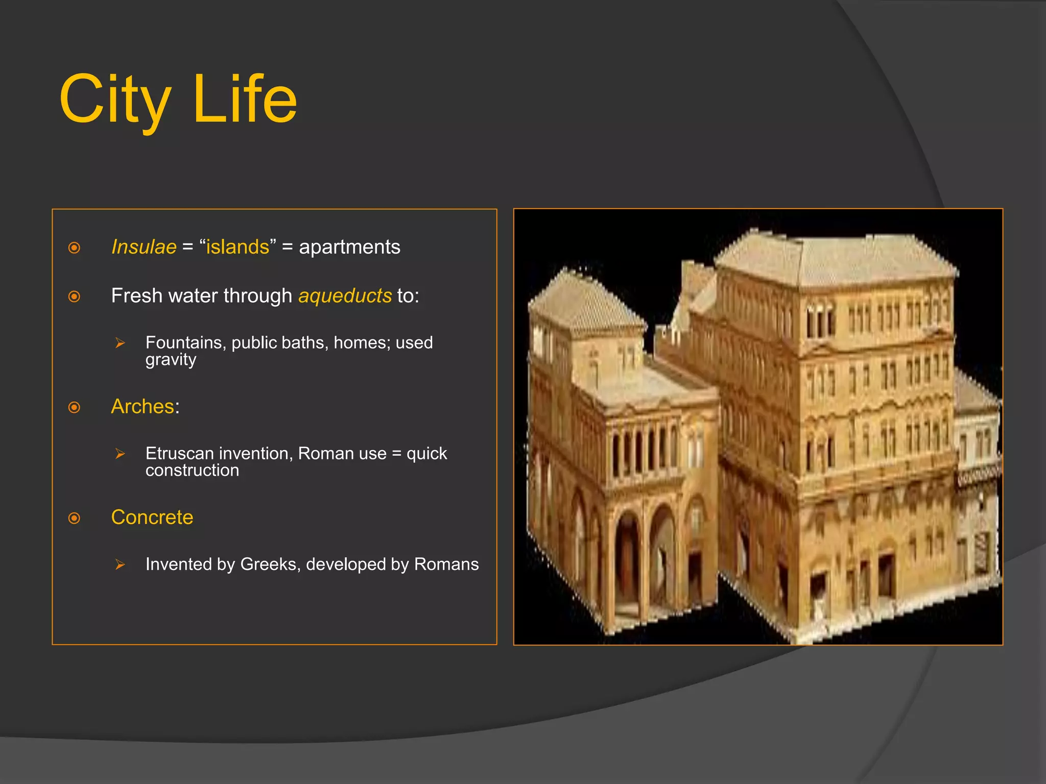 City Life
 Insulae = “islands” = apartments
 Fresh water through aqueducts to:
 Fountains, public baths, homes; used
gravity
 Arches:
 Etruscan invention, Roman use = quick
construction
 Concrete
 Invented by Greeks, developed by Romans
 