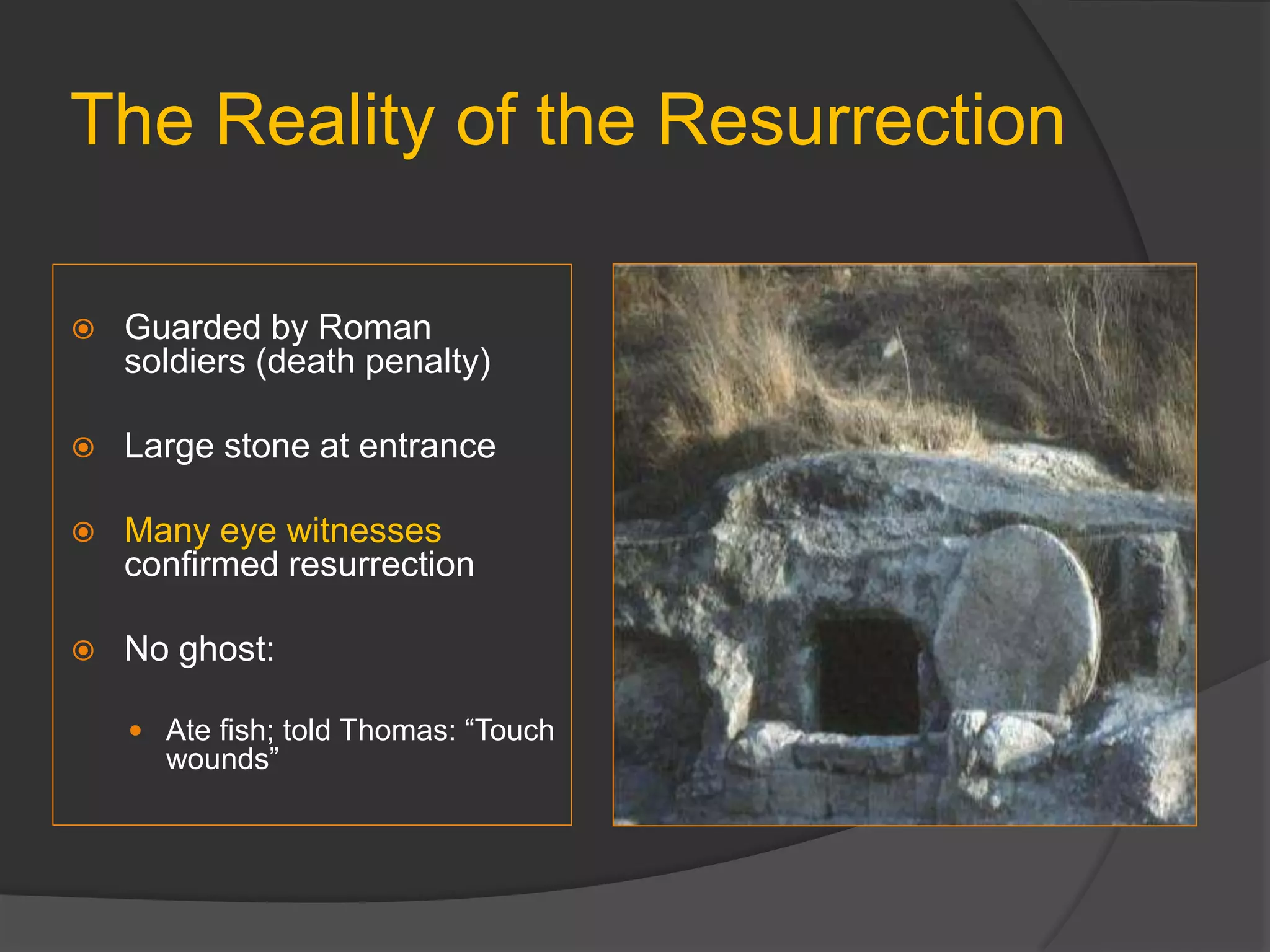 The Reality of the Resurrection
 Guarded by Roman
soldiers (death penalty)
 Large stone at entrance
 Many eye witnesses
confirmed resurrection
 No ghost:
 Ate fish; told Thomas: “Touch
wounds”
 