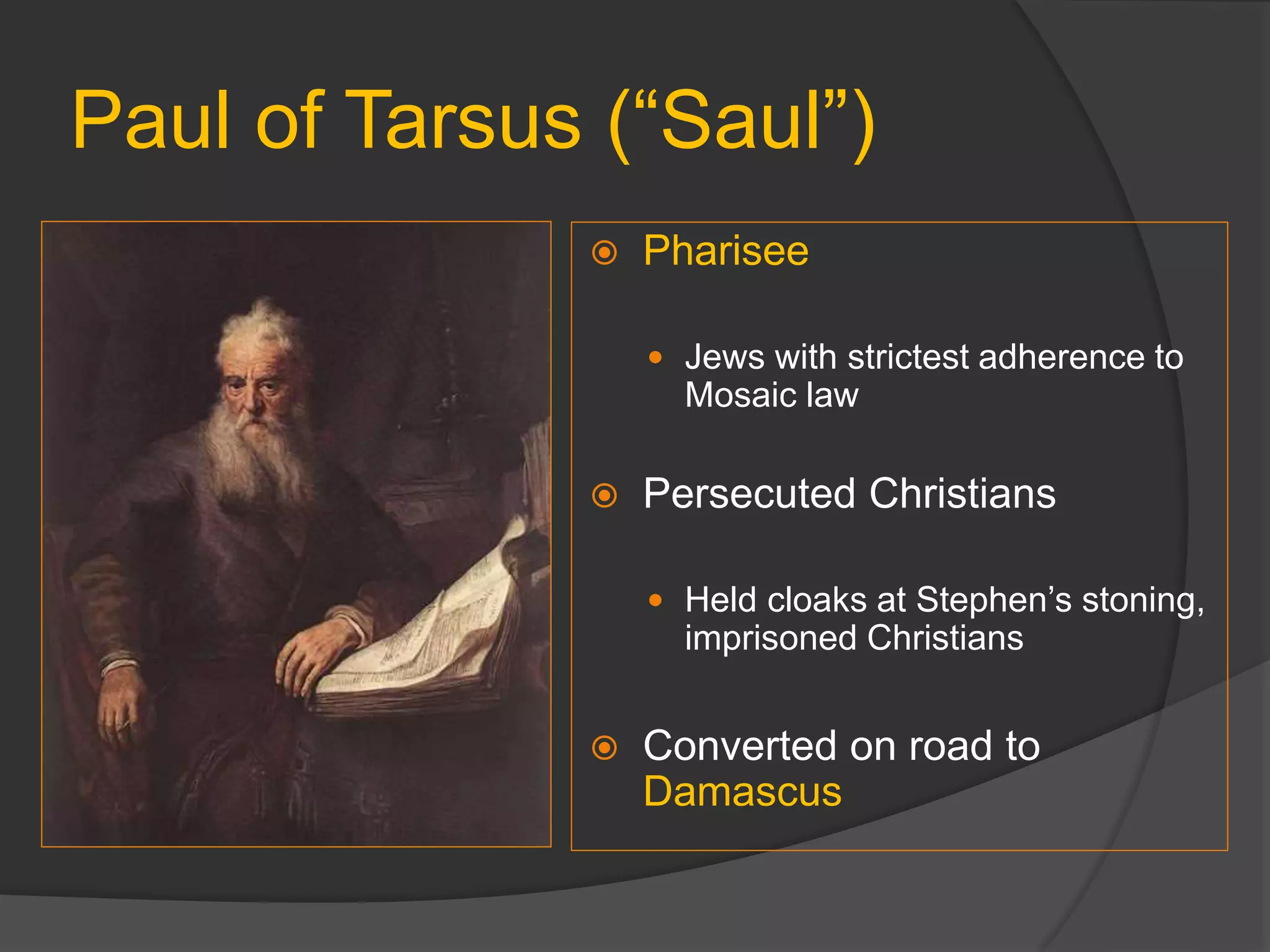 Paul of Tarsus (“Saul”)
 Pharisee
 Jews with strictest adherence to
Mosaic law
 Persecuted Christians
 Held cloaks at Stephen’s stoning,
imprisoned Christians
 Converted on road to
Damascus
 