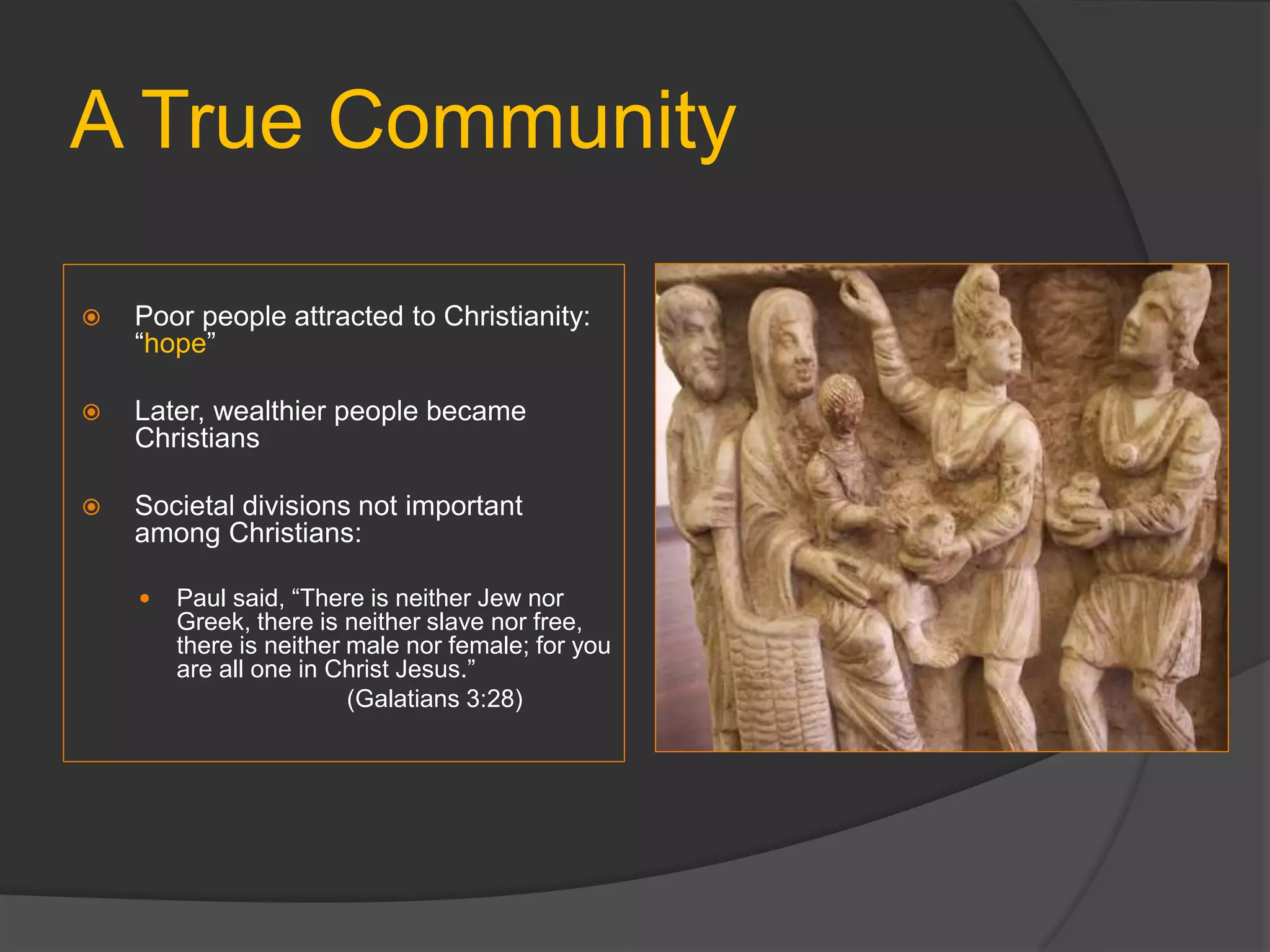 A True Community
 Poor people attracted to Christianity:
“hope”
 Later, wealthier people became
Christians
 Societal divisions not important
among Christians:
 Paul said, “There is neither Jew nor
Greek, there is neither slave nor free,
there is neither male nor female; for you
are all one in Christ Jesus.”
(Galatians 3:28)
 