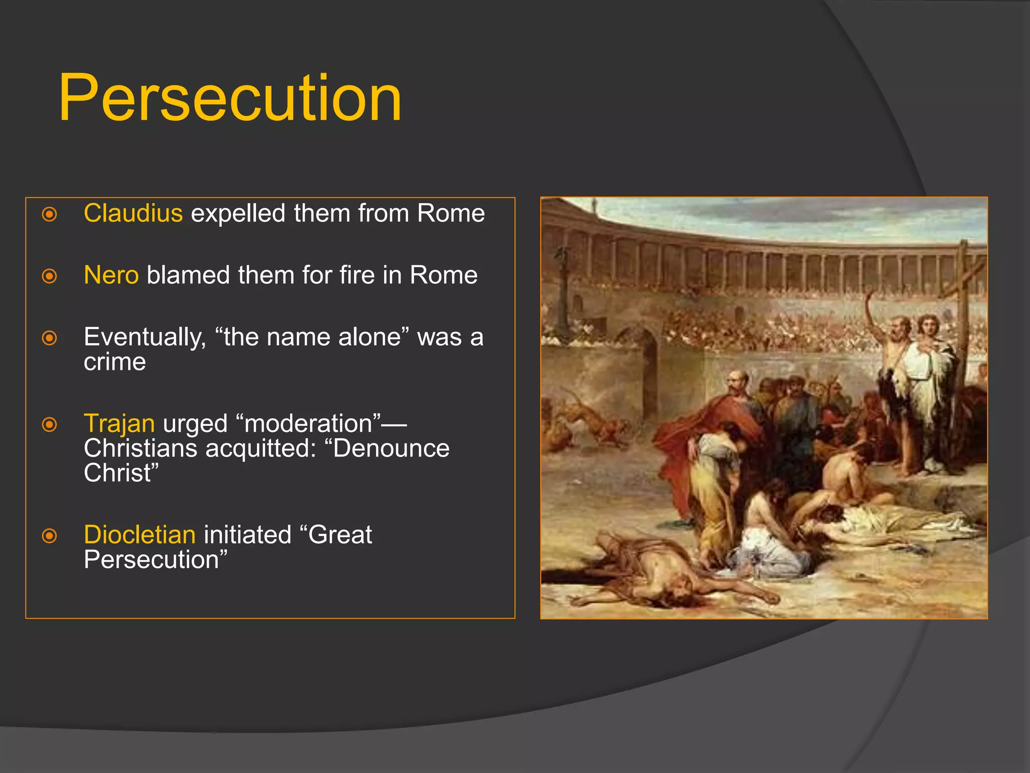 Persecution
 Claudius expelled them from Rome
 Nero blamed them for fire in Rome
 Eventually, “the name alone” was a
crime
 Trajan urged “moderation”—
Christians acquitted: “Denounce
Christ”
 Diocletian initiated “Great
Persecution”
 