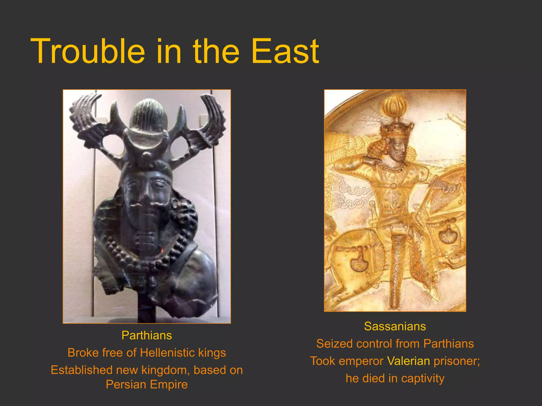 Trouble in the East
Parthians
Broke free of Hellenistic kings
Established new kingdom, based on
Persian Empire
Sassanians
Seized control from Parthians
Took emperor Valerian prisoner;
he died in captivity
 