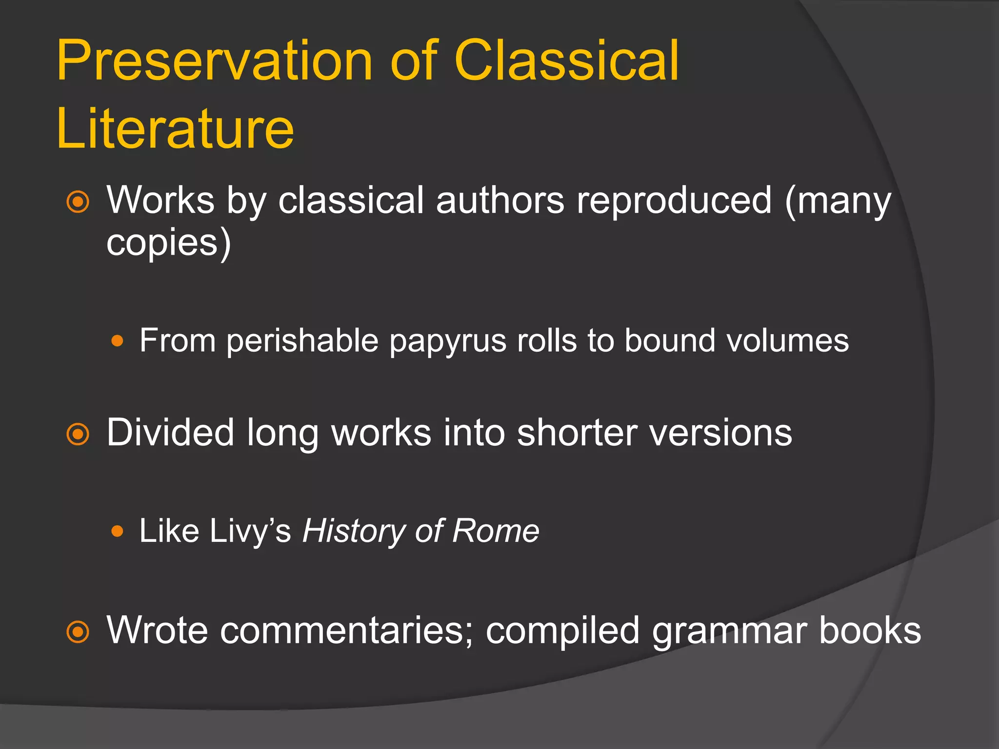 Preservation of Classical
Literature
 Works by classical authors reproduced (many
copies)
 From perishable papyrus rolls to bound volumes
 Divided long works into shorter versions
 Like Livy’s History of Rome
 Wrote commentaries; compiled grammar books
 