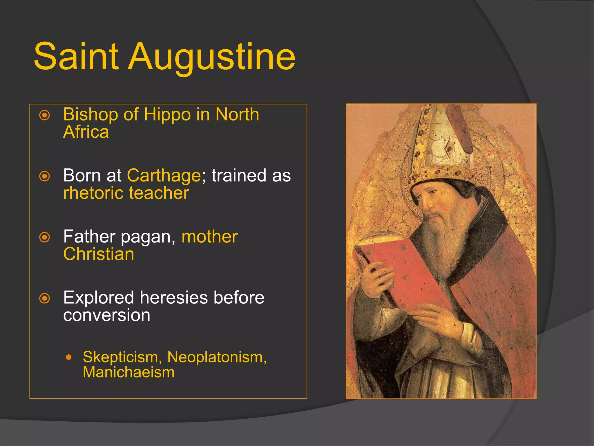 Saint Augustine
 Bishop of Hippo in North
Africa
 Born at Carthage; trained as
rhetoric teacher
 Father pagan, mother
Christian
 Explored heresies before
conversion
 Skepticism, Neoplatonism,
Manichaeism
 
