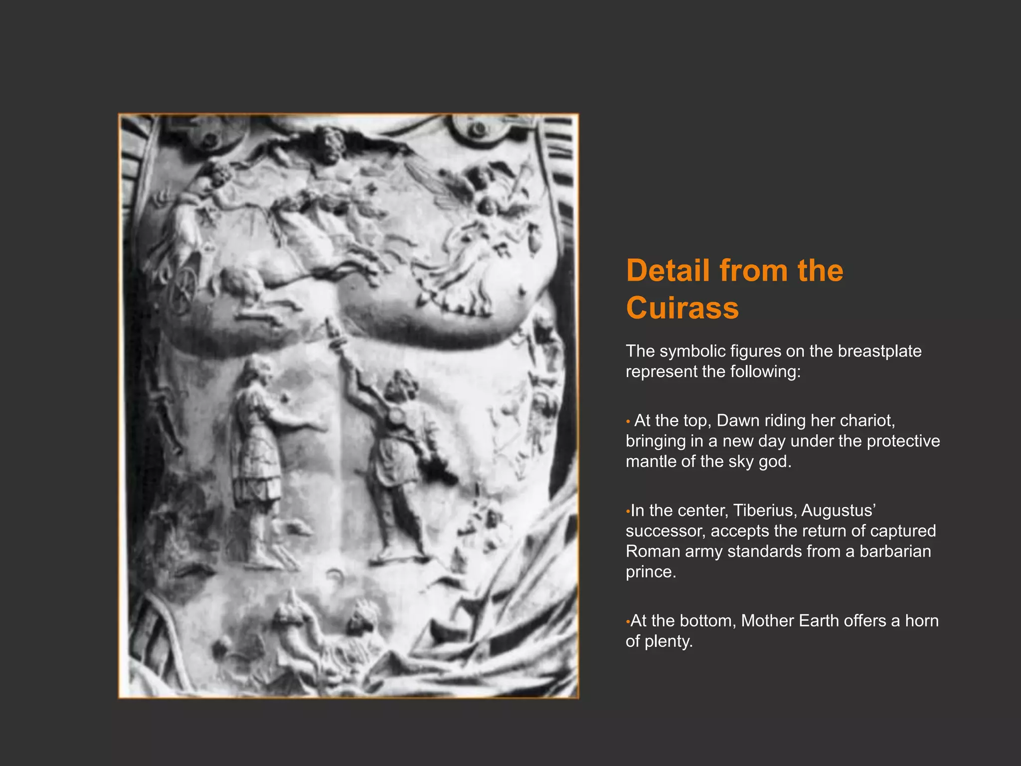 Detail from the
Cuirass
The symbolic figures on the breastplate
represent the following:
• At the top, Dawn riding her chariot,
bringing in a new day under the protective
mantle of the sky god.
•In the center, Tiberius, Augustus’
successor, accepts the return of captured
Roman army standards from a barbarian
prince.
•At the bottom, Mother Earth offers a horn
of plenty.
 