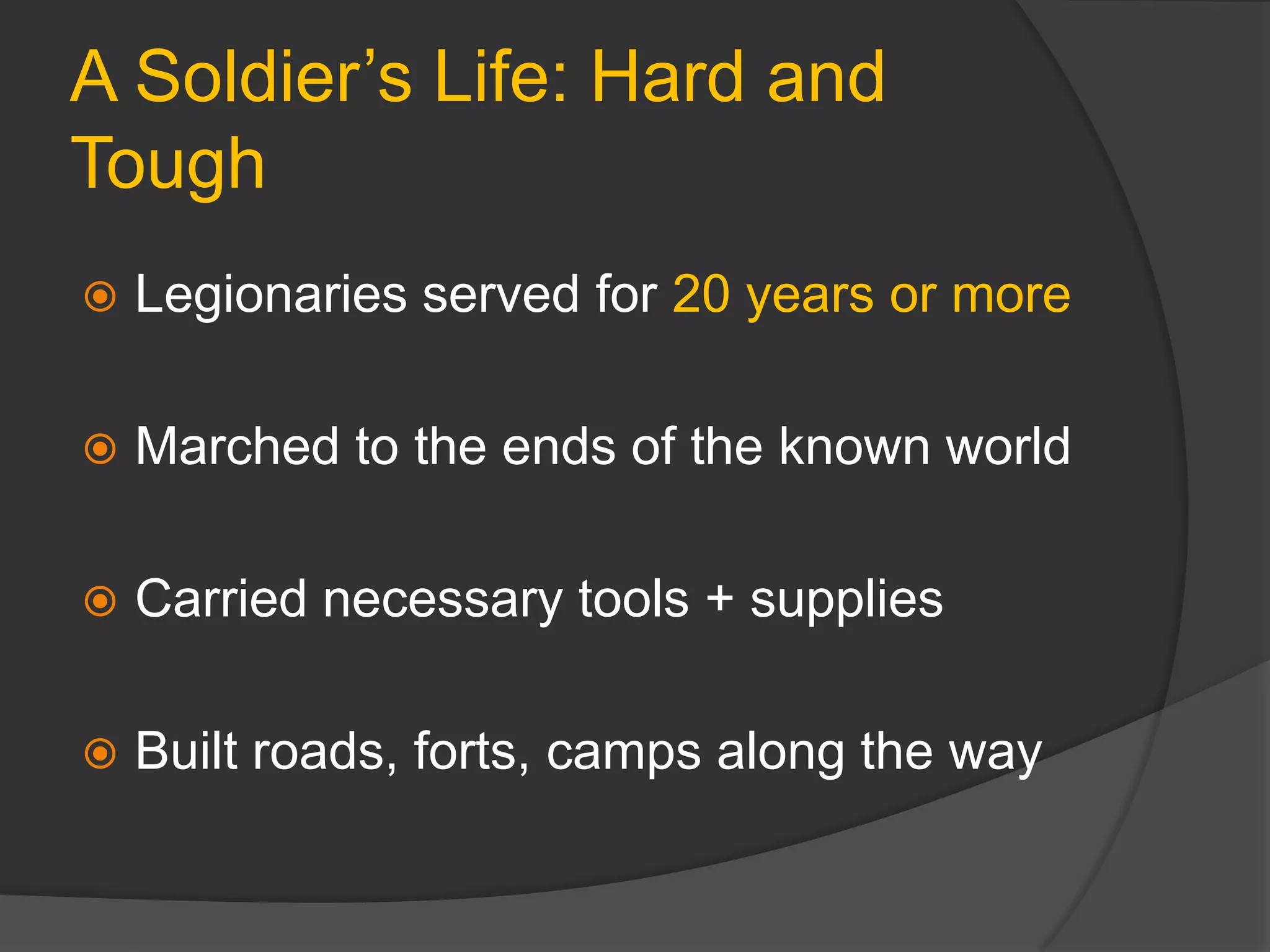 A Soldier’s Life: Hard and
Tough
 Legionaries served for 20 years or more
 Marched to the ends of the known world
 Carried necessary tools + supplies
 Built roads, forts, camps along the way
 