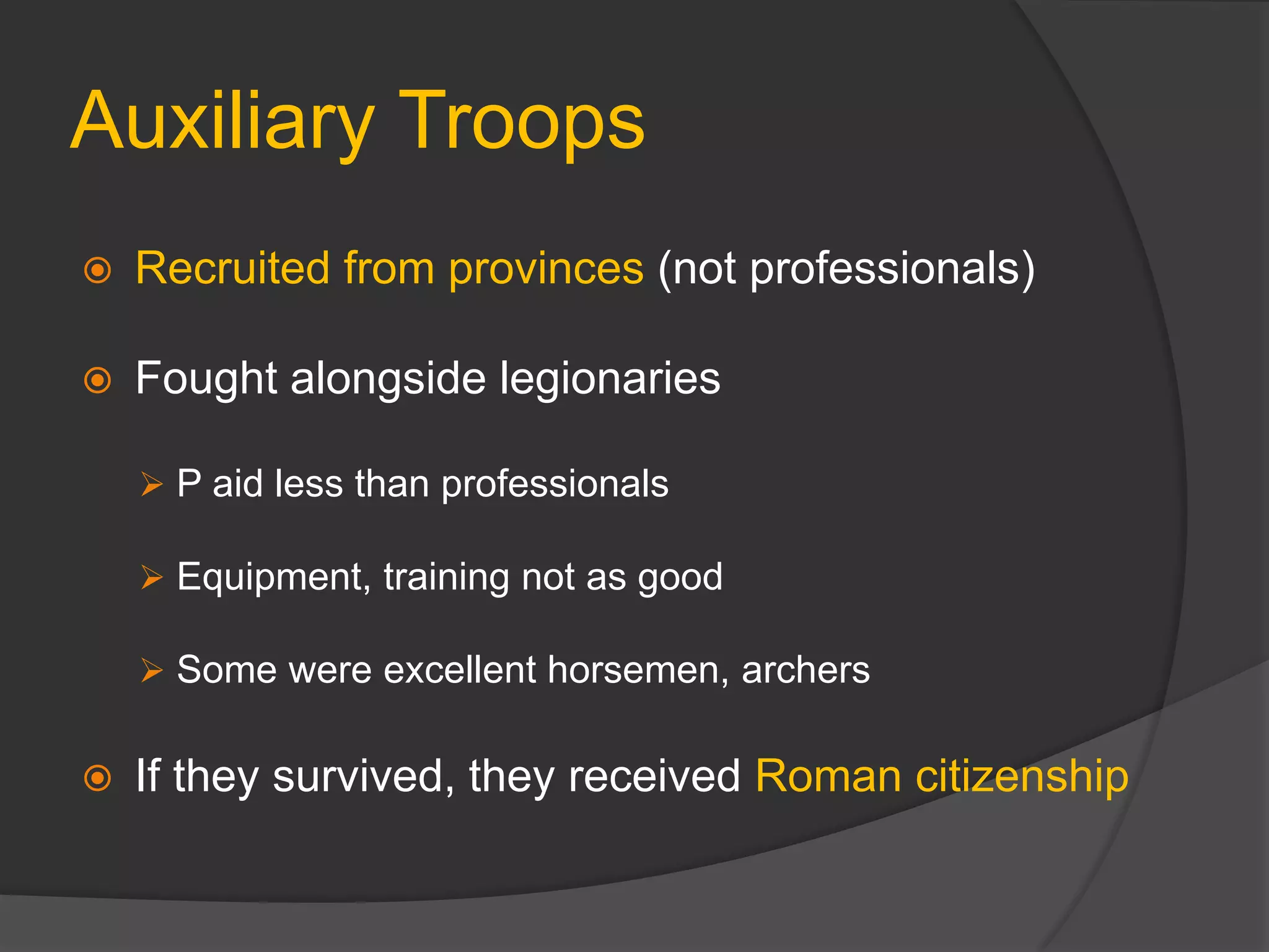Auxiliary Troops
 Recruited from provinces (not professionals)
 Fought alongside legionaries
 P aid less than professionals
 Equipment, training not as good
 Some were excellent horsemen, archers
 If they survived, they received Roman citizenship
 