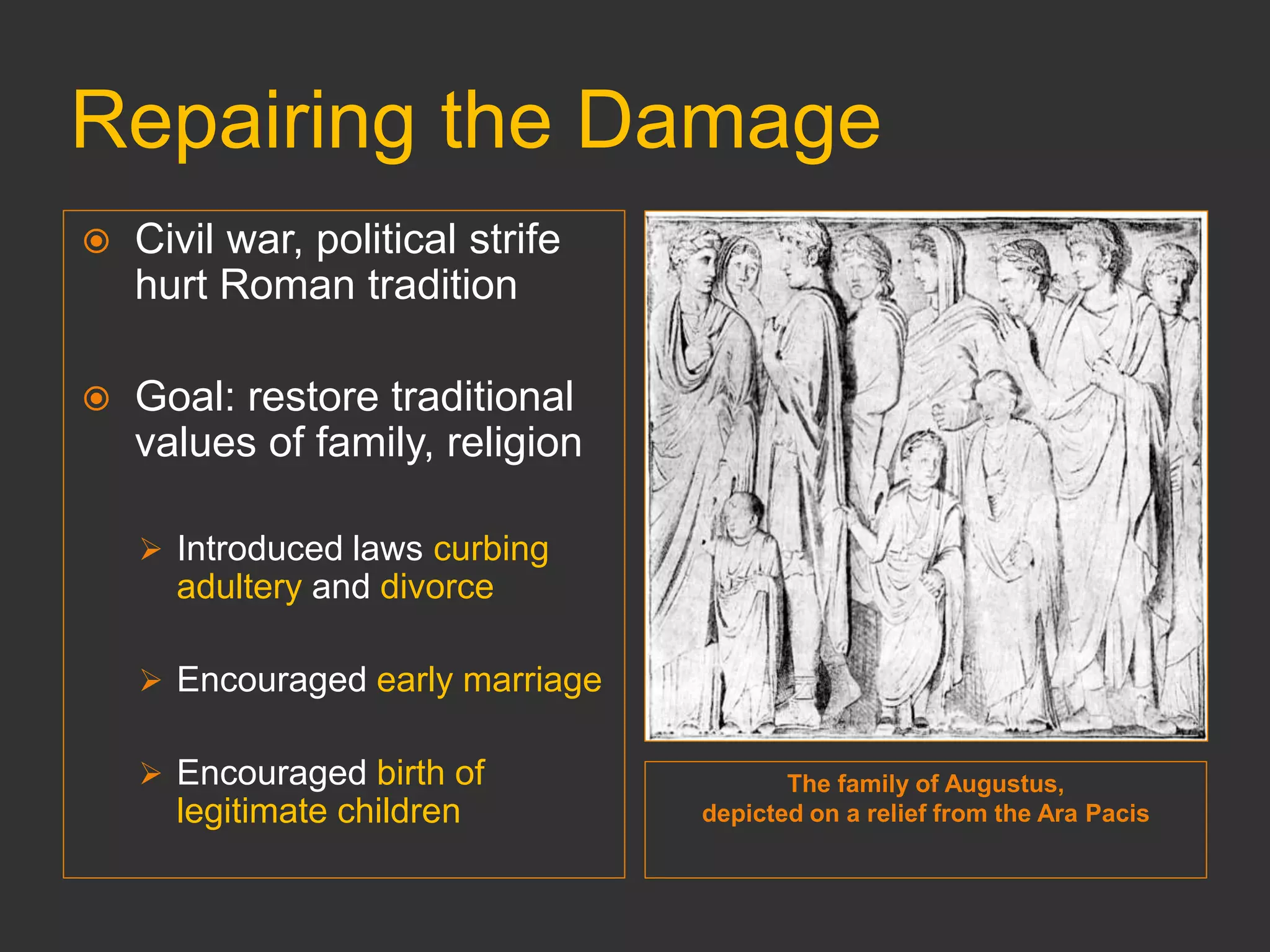 Repairing the Damage
The family of Augustus,
depicted on a relief from the Ara Pacis
 Civil war, political strife
hurt Roman tradition
 Goal: restore traditional
values of family, religion
 Introduced laws curbing
adultery and divorce
 Encouraged early marriage
 Encouraged birth of
legitimate children
 