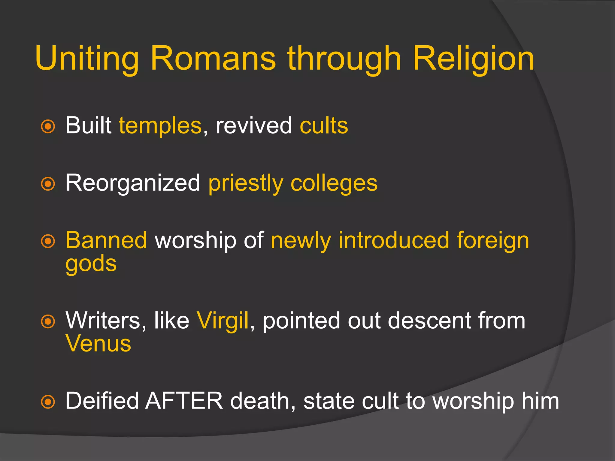 Uniting Romans through Religion
 Built temples, revived cults
 Reorganized priestly colleges
 Banned worship of newly introduced foreign
gods
 Writers, like Virgil, pointed out descent from
Venus
 Deified AFTER death, state cult to worship him
 