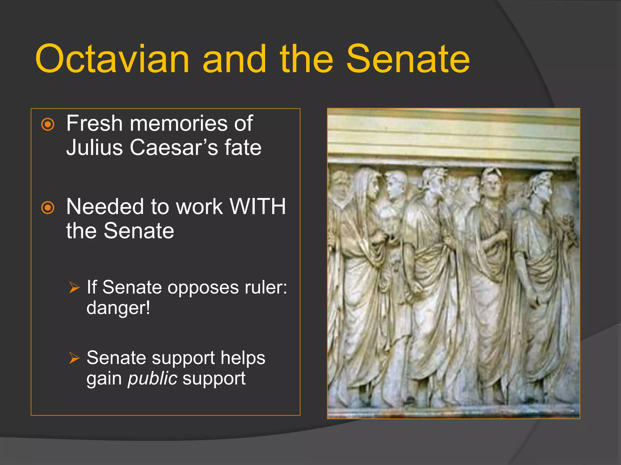 Octavian and the Senate
 Fresh memories of
Julius Caesar’s fate
 Needed to work WITH
the Senate
 If Senate opposes ruler:
danger!
 Senate support helps
gain public support
 