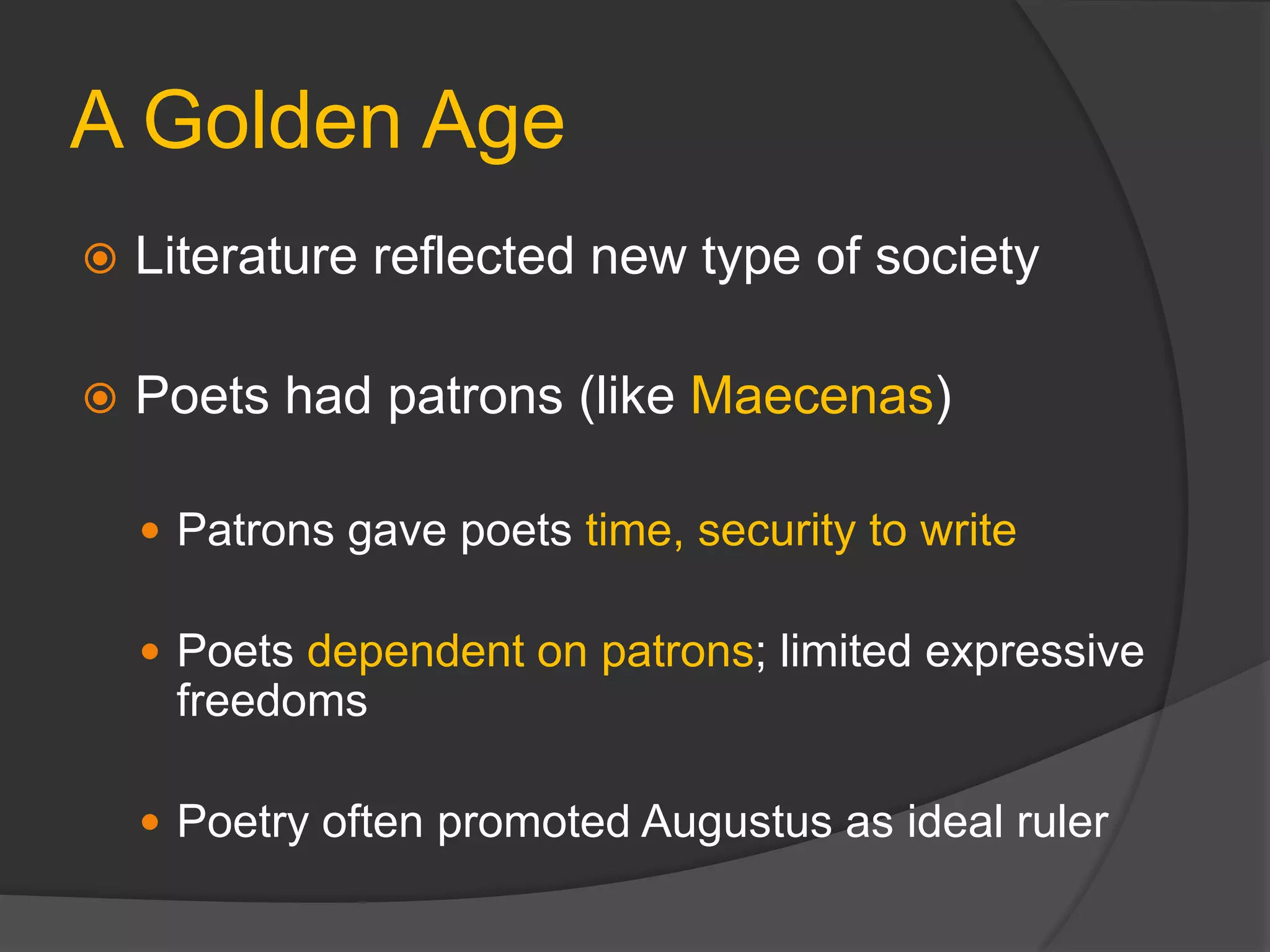 A Golden Age
 Literature reflected new type of society
 Poets had patrons (like Maecenas)
 Patrons gave poets time, security to write
 Poets dependent on patrons; limited expressive
freedoms
 Poetry often promoted Augustus as ideal ruler
 
