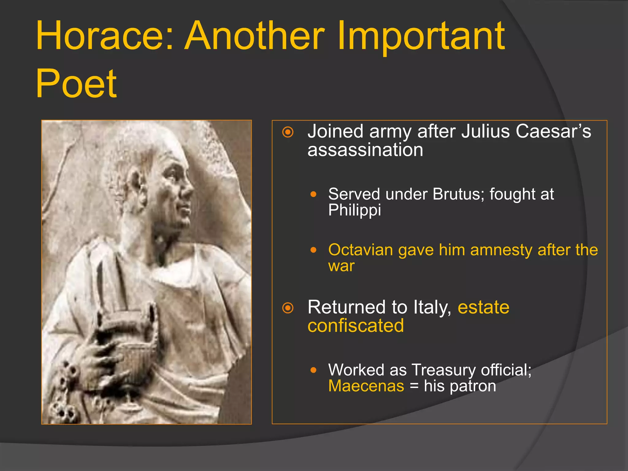 Horace: Another Important
Poet
 Joined army after Julius Caesar’s
assassination
 Served under Brutus; fought at
Philippi
 Octavian gave him amnesty after the
war
 Returned to Italy, estate
confiscated
 Worked as Treasury official;
Maecenas = his patron
 